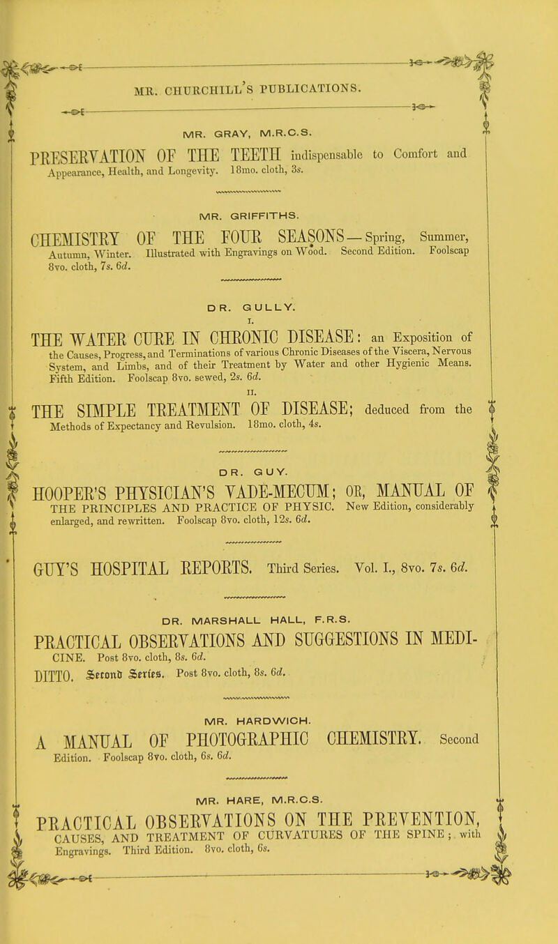 , p£ — 5'*-'  MR. GRAY, M.R.C.S. TRESERYATION OF THE TEETH indispensable to Comfort and Appeai-ance, Health, and Longevity. 18mo. cloth, 3s. MR. GRIFFITHS. CHEMISTRY OE THE EOUE SEASONS-Spring, Summer, Autumn, Winter. Illustrated with Engravings on Wood. Second Edition. Foolscap 8to. cloth, 7s. 6d. DR. GULLY. THE WATER CUBE IN CHRONIC DISEASE: an Exposition of the Causes, Progress, and Terminations of various Chronic Diseases of the Viscera, Nervous System, and Limbs, and of their Treatment by Water and other Hygienic Means. Fifth Edition. Foolscap 8vo. sewed, 2s. 6d. II. THE SBIPLE TREATMENT OF DISEASE; deduced from the | Methods of Expectancy and Revulsion. 18mo. cloth, 4s. DR. GUY. HOOPER'S PHYSICIAN'S YADE-MECHM; OE, MANUAL OF THE PRINCIPLES AND PRACTICE OF PHYSIC. New Edition, considerably enlarged, and rewritten. Foolscap 8vo. cloth, 12s. 6d. GUY'S HOSPITAL REPORTS. Third Series. Vol. L, 8vo. 7*. 6d DR. MARSHALL HALL, F.R.S. PRACTICAL OBSERYATIONS AND SUGGESTIONS IN MEDI- CINE. Post 8vo. cloth, 8s. Gd. DITTO. SetoniJ SerftS. Post 8vo. cloth, 8s. 6d. MR. HARDWICH. A MANUAL OF PHOTOGRAPHIC CHEMISTRY. Second Edition. Foolscap 8vo. cloth, 6s. Gd. MR. HARE, M.R.C.S. PRACTICAL OBSERYATIONS ON THE PREYENTION, CAUSES, AND TREATMENT OF CURVATURES OF THE SPINE ; with Engravings. Third Edition. 8vo. cloth, 6s.