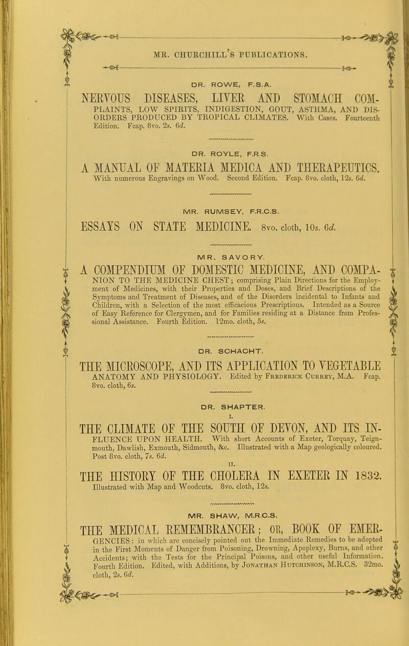 DR. ROWE, F.S.A. NEEYOUS DISEASES, LIVER AND STOMACH COM- PLAINTS, LOW SPIRITS, INDIGESTION, GOUT, ASTHMA, AND DIS- ORDERS PRODUCED BY TROPICAL CLIMATES. With Cases. Fourteenth Edition. Fcap. 8to. 2s. 6d. DR. ROYLE, F.R.S. A MANUAL OF MATERIA MEDICA AND THERAPEUTICS. With numerous Engravings on Wood. Second Edition. Fcap. 8vo. cloth, 12s. Gd. MR. RUMSEY, F.R.C.S. ESSAYS ON STATE MEDICINE. Syo. doth, lOs. 6d. MR. SAVORY. A COMPENDIUM OE DOMESTIC MEDICINE, AND COMPA- NION TO THE MEDICINE CHEST; comprising Plain Directions for the Employ- ment of Medicines, with their Properties and Doses, and Brief Descriptions of the Symptoms and Treatment of Diseases, and of the Disorders incidental to Infants and Children, with a Selection of the most efficacious Prescriptions. Intended as a Source of Easy Reference for Clergymen, and for Families residing at a Distance from Profes- sional Assistance. Fourth Edition. 12mo. cloth, 6s. DR. SCHACHT. THE MICROSCOPE, AND ITS APPLICATION TO YEGETABLE ANATOMY AND PHYSIOLOGY. Edited by Frederick Cuhrey, M.A. Fcap. 8vo. cloth, 6s. DR. SMARTER. I. THE CLIMATE OF THE SOUTH OF DEYON, AND ITS IN- FLUENCE UPON HEALTH. With short Accounts of Exeter, Torquay, Teign- mouth, Dawlish, Exmouth, Sidmouth, &c. Illustrated with a Map geologically coloured. Post Bvo. cloth, 7s. 6d. II. THE HISTORY OF THE CHOLERA IN EXETER IN 1832. Illustrated with Map and Woodcuts. Bvo. cloth, 12s. MR. SHAW, M.R.C.S. THE MEDICAL REMEMBRANCER; OE, BOOK OF EMER- GENCIES : in which are concisely pointed out the Immediate Remedies to be adopted in the First Moments of Danger from Poisoning, Drowning, Apoplexy, Bums, and other Accidents; with the Tests for the Principal Poisons, and other useful Infonnation. Fourth Edition. Edited, with Additions, by Jonathan Hutchinson, M.R.C.S. 32mo. cloth, 2s. 6d.