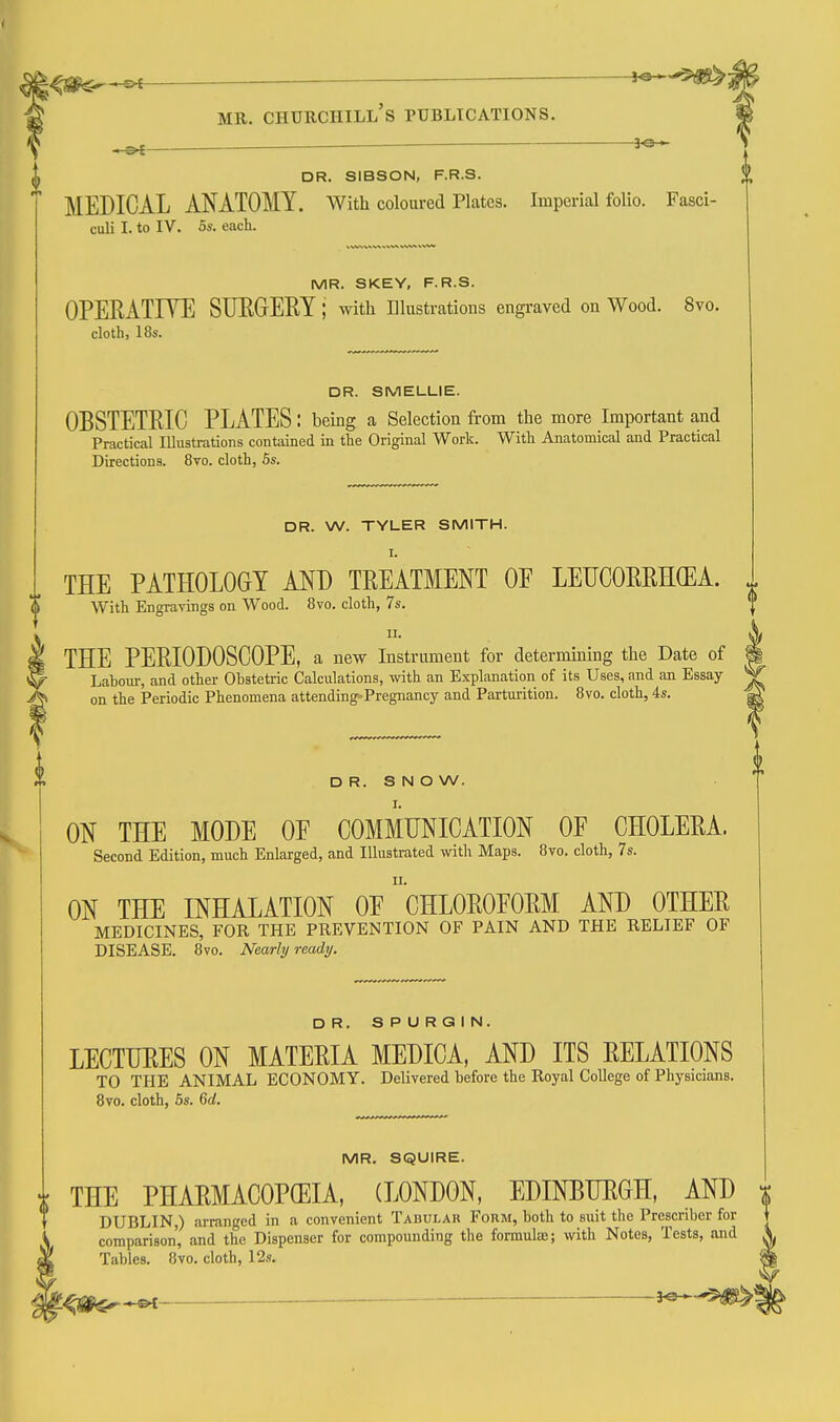 ^ ■—. i^^^i MR. Churchill's publications. ^ 3^ DR. SIBSON, F.R.S. MEDICAL ANATOMY. With coloured Plates. Imperial folio. Fasci- culi I. to IV. 5s. each. MR. SKEY, F.R.S. OPERATIYE SUEGEIiY; with illustrations engraved on Wood. 8vo. cloth, 18s. DR. SMELUIE. OBSTETRIC PLATES: being a Selection from the more Important and Practical Illustrations contained in the Original Work. With Anatomical and Practical Directions. 8vo. cloth, 5s. DR. W. TYLER SMITH. I. i THE PATHOLOGY MJ) TREATMENT OF LEUCOERH(EA. With Engravings on Wood. 8vo. cloth, 7s. I THE PERIODOSCOPE, a new Instrument for determining the Date of i r Labour, and other Obstetric Calculations, with an Explanation of its Uses, and an Essay ^ Ji on the Periodic Phenomena attending-Pregnancy and Parturition. 8vo. cloth, 4s. ^ D R. S N O W. ON THE MODE OF COMMUNICATION OF CHOLERA. Second Edition, much Enlarged, and Illustrated with Maps. 8vo. cloth, 7s. ON THE INHALATION OF cHLOROFORM AND OTHER MEDICINES, FOR THE PREVENTION OF PAIN AND THE RELIEF OF DISEASE. 8vo. Nearly ready. DR. SPURQIN. LECTURES ON MATERIA MEDICA, AND ITS RELATIONS TO THE ANIMAL ECONOMY. Delivered before the Royal College of Physicians. 8vo. cloth, 5s. 6d. MR. SQUIRE. i THE PHARMACOPGEIA, (LONDON, EDINEURGH, AND DUBLIN,) arranged in a convenient Tabular Form, both to suit the Prescriber for comparison, and the Dispenser for compounding the formulee; with Notes, Tests, and Tables. 8vo. cloth, 12s. — i^-^-^i^