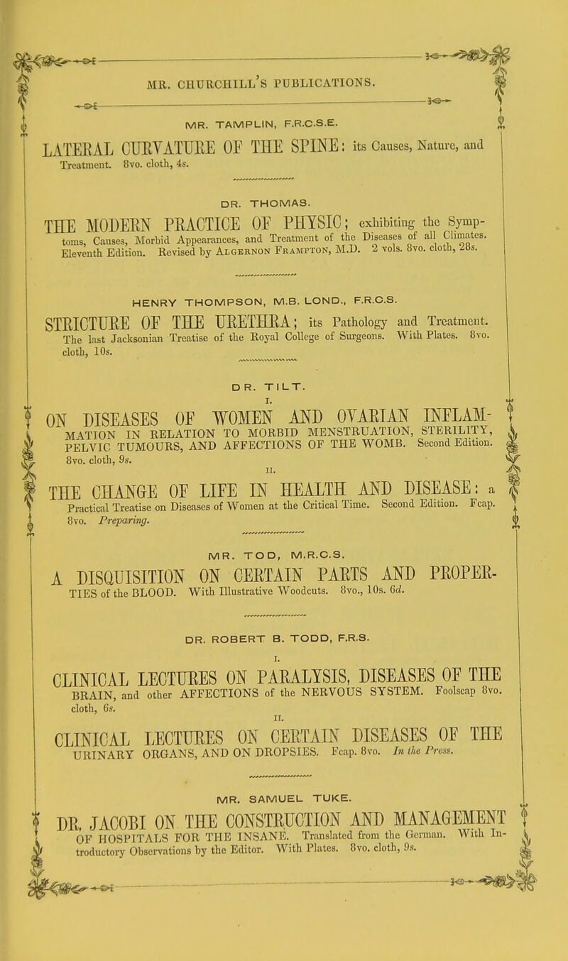 MR. TAMPLIN, F.R.C-S.E. LATERAL CUEVATUEE OF THE SPINE: its Causes, Nature, and Treatment. 8vo. cloth, 4s. DR. THOMAS. THE MODERN PRACTICE OE PHYSIC; exhibiting the Symp- toms, Causes, Morbid Appearances, and Treatment of the Diseases of all Climates. Eleventh Edition. Revised by Algernon Frampton, M.U. 2 vols. 8vo. cloth, 28s. HENRY THOMPSON, M.B. LOND., F.R.O.S. STRICTURE OE THE URETHRA; its Pathology and Treatment. The last Jacksonian Treatise of the Royal College of Surgeons. With Plates. 8vo. cloth, 10s. _ ^ D R. TILT. ON DISEASES OE WOMEN AND OVARIAN INELAM- \ MATION IN RELATION TO MORBID MENSTRUATION, STERILITY, A PELVIC TUMOURS, AND AFFECTIONS OF THE WOMB. Second Edition. ^ 8vo. cloth, 9s. II. A THE CHANGE OE LIFE IN HEALTH AND DISEASE: a | Practical Treatise on Diseases of Women at the Critical Time. Second Edition. Fcap. 8vo. Preparing. MR. TOD, M.R.C.S. A DISQUISITION ON CERTAIN PARTS AND PROPER- TIES of the BLOOD. With Illustrative Woodcuts. 8vo., 10s. 6d. DR. ROBERT B. TODD, F.R.S. CLINICAL LECTURES ON PARALYSIS, DISEASES OE THE BRAIN, and other AFFECTIONS of the NERVOUS SYSTEM. Foolscap 8vo. cloth, 6s. CLINICAL LECTURES ON CERTAIN DISEASES OE THE URINARY ORGANS, AND ON DROPSIES. Fcap. 8vo. In the Press. MR. SAMUEL TUKE. DR. JACOBI ON THE CONSTRUCTION AND MANAGEMENT f OF HOSPITALS FOR THE INSANE. Translated from the German. With In- k troductoiT Observations by the Editor. With Plates. 8vo. cloth, 9s.