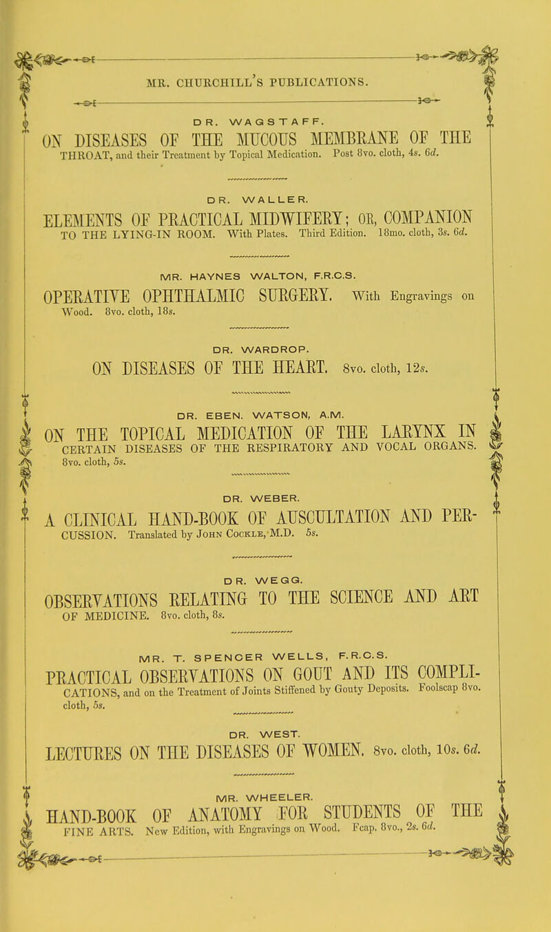 ^ i D R. WA Q S T A F F. ON DISEASES OF THE MUCOUS MEMBRANE OE THE THROAT, and their Treatment by Topical Medication. Post 8vo. clotli, 4s. 6d. DR. WALLER. ELEMENTS OF PRACTICAL MIDWIFERY; OR, COMPANION TO THE LYING-IN ROOM. With Plates. Third Edition. 18mo. cloth, 3s. 6d. MR. HAYNES WALTON, F.R.C.S. OPERATIYE OPHTHALMIC SURGERY. With Engravings on Wood. 8vo. cloth, 18s. DR. WARDROP. ON DISEASES OF THE HEART. 8vo. doth, i2s. DR. EBEN. WATSON, A.M. k ON THE TOPICAL MEDICATION OF THE LARYNX IN I 5 CERTAIN DISEASES OF THE RESPIRATORY AND VOCAL ORGANS. ^ ^ 8vo. cloth, 5s. Sri 0 DR. WEBER. A CLINICAL HAND-BOOK OF AUSCULTATION AND PER- * CUSSION. Translated by John Cockle, M.D. 5s. DR. WEGG. OBSERYATIONS RELATING TO THE SCIENCE AND ART OF MEDICINE. 8vo. cloth, 8s. MR. T. SPENCER WELLS, F.R.C.S. PRACTICAL OBSERYATIONS ON GOUT AND ITS COMPLI- CATIONS, and on the Treatment of Joints Stiffened by Gouty Deposits. Foolscap 8vo. cloth, 5s. DR. WEST. LECTURES ON THE DISEASES OF WOMEN. 8yo. doth, lOs. 6d. MR. WHEELER. HAND-BOOK OF ANATOMY FOR STUDENTS OF THE FINE ARTS. New Edition, with Engravings on Wood. Fcap. 8vo., 2s. 6d.