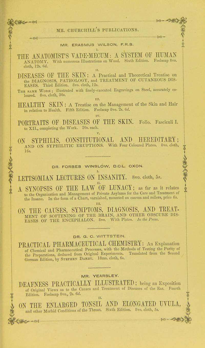 ^ __ }^ MR. ERASMUS WILSON, F.R.S. THE ANATOMIST'S YADE-MECUM: A SYSTEM OF HUMAN ANATOMY. With numerous Illustrations on Wood. Sixth Edition. Foolscap 8vo. cloth, 12s. dd. II. DISEASES OE THE SKIN: a Practical and Theoretical Treatise on the DIAGNOSIS, PATHOLOGY, and TREATMENT OF CUTANEOUS DIS- EASES. Third Edition. 8vo. cloth, 12s. Thk same Work; illustrated with finely-executed EngraTings on Steel, accurately co- loured. 8vo. cloth, 30s. lU. HEALTHY SKIN : a Treatise on the Management of the Sldn and Hair in relation to Health. Fifth Edition. Foolscap 8vo. 2s. 6d. IV. POETRAITS OE DISEASES OE THE SKIN. Folio. Fasciculi L to XII., completing the Work. 20s. each. V. ON SYPHILIS, CONSTITUTIONAL AND HEREDITAEY; AND ON SYPHILITIC ERUPTIONS. With Four Coloiued Plates. 8vo. cloth, 16s. DR. FORBES WINSLOW, D.O.L. OXON. I. LETTSOMIAN LECTUEES ON INSANITY. Svo. doth, 5*. A SYNOPSIS OE THE LAW OE LUNACY; as far as it relates ^ to the Organization and Management of Private Asylums for the Care and Treatment of the Insane. In the form of a Chart, varnished, mounted on canvas and rollers, price 6s. HI. ON THE CAUSES, SYI^IPTOMS, DIAGNOSIS, AND TEEAT- MENT OF SOFTENING OF THE BRAIN, AND OTHER OBSCURE DIS- EASES OF THE ENCEPHALON. Svo. With Plates. In the Press. DR. G. C. WITTSTEIN. PEACTICAL PHAEMACEUTICAL CHEMISTEY: An Explanation of Chemical and Pharmaceutical Processes, with the Methods of Testing the Purity of the Preparations, deduced from Original Experiments. Translated from the Second German Edition, by Stephen Darby. 18rao. cloth, 6s. MR. YEARSLEY. DEAFNESS PEACTICALLY ILLHSTEATED ; being an Exposition of Original Views as to the Causes and Treatment of Diseases of the Ear. Fourth Edition. Foolscap 8vo., 2s. 6d. ON THE ENLAEGED TONSIL AND ELONGATED UYULA, and other Morbid Conditions of the Throat. Sixth Edition. Svo. cloth, 5s. ■^m^^ ■