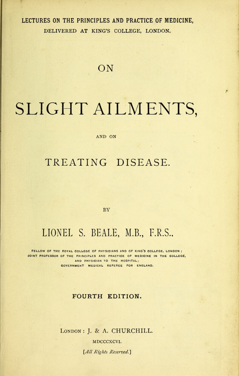 LECTURES ON THE PRINCIPLES AND PRACTICE OF MEDICINE, DELIVERED AT KING'S COLLEGE, LONDON. ON SLIGHT AILMENTS, AND ON TREATING DISEASE. BY LIONEL S. BEALE, M.B., F.R.S.. FELLOW OF THE ROYAL COLLEGE OF PHYSICIANS AND OF KING'S COLLEGE, LONDON ; JOINT PROFESSOR OF THE PRINCIPLES AND PRACTICE OF MEDICINE IN THE COLLEGE, AND PHYSICIAN TO THE HOSPITAL; GOVERNMENT MEDICAL REFEREE FOR ENGLAND. FOURTH EDITION. London : J. & A. CHURCHILL. MDCCCXCVI. [All Rights Reserved,]