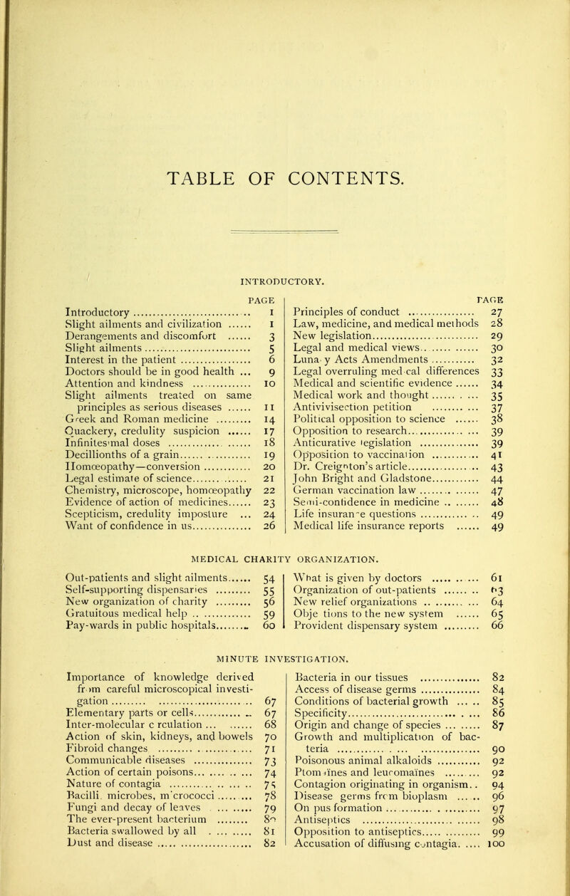 TABLE OF CONTENTS. INTRODUCTORY. PAGE Introductory .. I Slight ailments and civilization I Derangements and discomfort 3 Slight ailments 5 Interest in the patient 6 Doctors should be in good health ... 9 Attention and kindness 10 Slight ailments treated on same principles as serious diseases 11 Greek and Roman medicine 14 Quackery, credulity suspicion 17 Infinites-mal doses 18 Decillionths of a grain 19 Homoeopathy—conversion 20 Legal estimate of science 21 Chemistry, microscope, homoeopathy 22 Evidence of action of medicines 23 Scepticism, credulity imposture ... 24 Want of confidence in us 26 FACE Principles of conduct 27 Law, medicine, and medical methods 28 New legislation 29 Legal and medical views.. 30 Luna^ y Acts Amendments 32 Legal overruling med cal differences 33 Medical and scientific evidence 34 Medical work and thought 35 Antivivisectton petition 37 Political opposition to science 38 Opposition to research 39 Anticurative legislation 39 Opposition to vaccinal ion 41 Dr. Creigr»ton's article ... 43 John Bright and Gladstone 44 German vaccination law 47 Semi-contidence in medicine 48 Life insurance questions 49 Medical life insurance reports 49 MEDICAL CHARITY ORGANIZATION. Out-patients and slight ailments 54 Self-supporting dispensaries 55 New organization of charity 56 Gratuitous medical help 59 Pay-wards in public hospitals .. 60 What is given by doctors ... 61 Organization of out-patients t>3 New relief organizations 64 Obje tions to the new system 65 Provident dispensary system 66 MINUTE INVESTIGATION. Importance of knowledge derived fr >m careful microscopical investi- gation 67 Elementary parts or cells „ 67 Inter-molecular c rculation 68 Action of skin, kidneys, and bowels 70 Fibroid changes 71 Communicable diseases 73 Action of certain poisons 74 Nature of contagia 7S Bacilli, microbes, m'crococci 78 Fungi and decay of leaves . 79 The ever-present bacterium 8^ Bacteria swallowed by all 81 Dust and disease 82 Bacteria in our tissues 82 Access of disease germs 84 Conditions of bacterial growth 85 Specificity 86 Origin and change of species 87 Growth and multiplication of bac- teria 90 Poisonous animal alkaloids 92 Ptom lines and leuromaines 92 Contagion originating in organism.. 94 Disease germs from bioplasm ...... 96 On pus formation 97 Antiseptics 98 Opposition to antiseptics 99 Accusation of diffusing contagia 100
