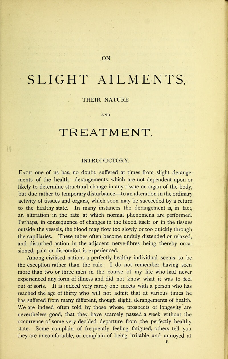 SLIGHT AILMENTS, THEIR NATURE AND TREATMENT. INTRODUCTORY. Each one of us has, no doubt, suffered at times from slight derange- ments of the health—derangements which are not dependent upon or likely to determine structural change in any tissue or organ of the body, but due rather to temporary disturbance—to an alteration in the ordinary activity of tissues and organs, which soon may be succeeded by a return to the healthy state. In many instances the derangement is, in fact, an alteration in the rate at which normal phenomena are performed. Perhaps, in consequence of changes in the blood itself or in the tissues outside the vessels, the blood may flow too slowly or too quickly through the capillaries. These tubes often become unduly distended or relaxed, and disturbed action in the adjacent nerve-fibres being thereby occa- sioned, pain or discomfort is experienced. Among civilised nations a perfectly healthy individual seems to be the exception rather than the rule. I do not remember having seen more than two or three men in the course of my life who had never experienced any form of illness and did not know what it was to feel out of sorts. It is indeed very rarely one meets with a person who has reached the age of thirty who will not admit that at various times he has suffered from many different, though slight, derangements of health. We are indeed often told by those whose prospects of longevity are nevertheless good, that they have scarcely passed a week without the occurrence of some very decided departure from the perfectly healthy state. Some complain of frequently feeling fatigued, others tell you they are uncomfortable, or complain of being irritable and annoyed at B