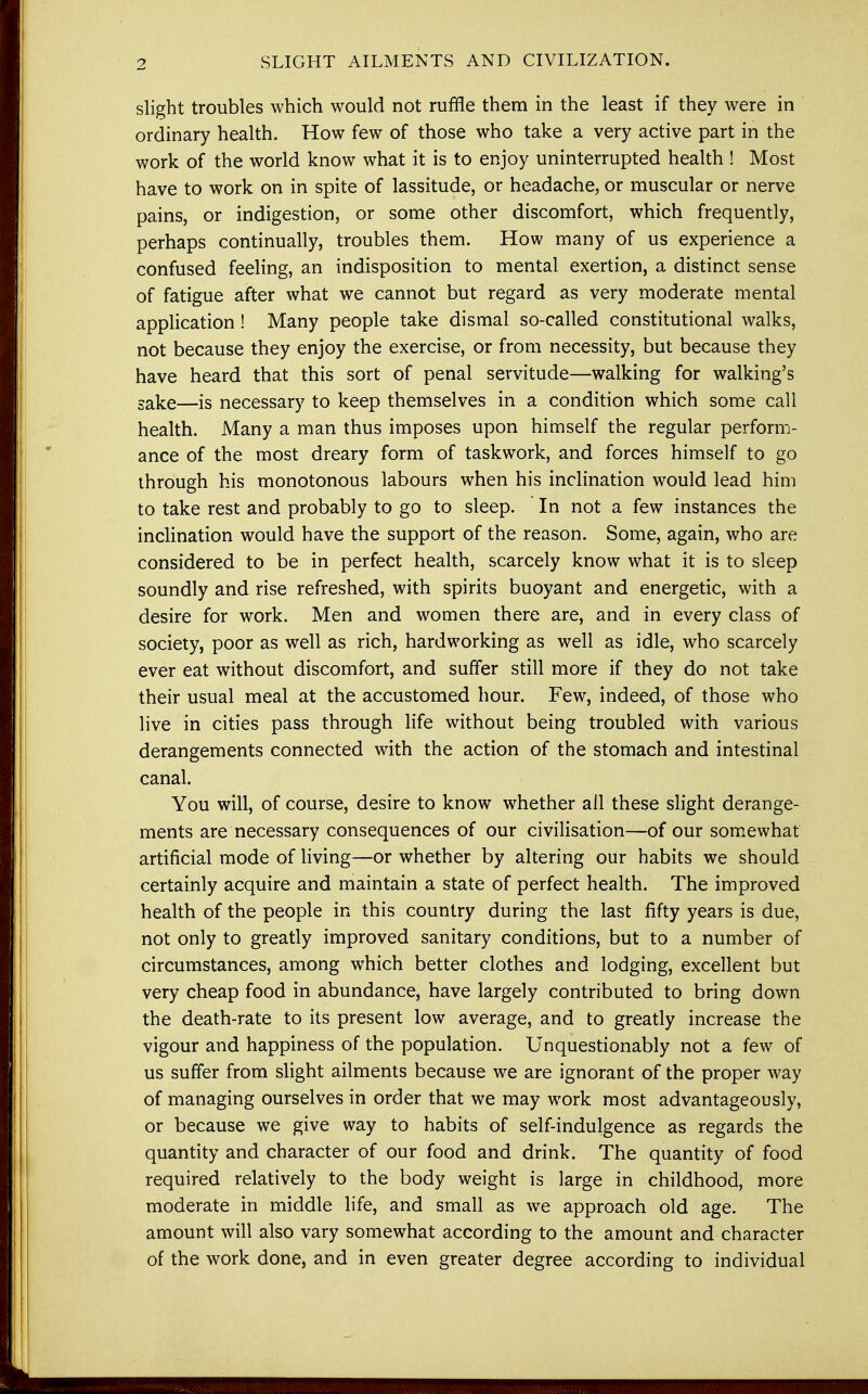 SLIGHT AILMENTS AND CIVILIZATION. slight troubles which would not ruffle them in the least if they were in ordinary health. How few of those who take a very active part in the work of the world know what it is to enjoy uninterrupted health ! Most have to work on in spite of lassitude, or headache, or muscular or nerve pains, or indigestion, or some other discomfort, which frequently, perhaps continually, troubles them. How many of us experience a confused feeling, an indisposition to mental exertion, a distinct sense of fatigue after what we cannot but regard as very moderate mental application ! Many people take dismal so-called constitutional walks, not because they enjoy the exercise, or from necessity, but because they have heard that this sort of penal servitude—walking for walking's sake—is necessary to keep themselves in a condition which some call health. Many a man thus imposes upon himself the regular perform- ance of the most dreary form of taskwork, and forces himself to go through his monotonous labours when his inclination would lead him to take rest and probably to go to sleep. In not a few instances the inclination would have the support of the reason. Some, again, who are considered to be in perfect health, scarcely know what it is to sleep soundly and rise refreshed, with spirits buoyant and energetic, with a desire for work. Men and women there are, and in every class of society, poor as well as rich, hardworking as well as idle, who scarcely ever eat without discomfort, and surfer still more if they do not take their usual meal at the accustomed hour. Few, indeed, of those who live in cities pass through life without being troubled with various derangements connected with the action of the stomach and intestinal canal. You will, of course, desire to know whether all these slight derange- ments are necessary consequences of our civilisation—of our somewhat artificial mode of living—or whether by altering our habits we should certainly acquire and maintain a state of perfect health. The improved health of the people in this country during the last fifty years is due, not only to greatly improved sanitary conditions, but to a number of circumstances, among which better clothes and lodging, excellent but very cheap food in abundance, have largely contributed to bring down the death-rate to its present low average, and to greatly increase the vigour and happiness of the population. Unquestionably not a few of us suffer from slight ailments because we are ignorant of the proper way of managing ourselves in order that we may work most advantageously, or because we give way to habits of self-indulgence as regards the quantity and character of our food and drink. The quantity of food required relatively to the body weight is large in childhood, more moderate in middle life, and small as we approach old age. The amount will also vary somewhat according to the amount and character of the work done, and in even greater degree according to individual