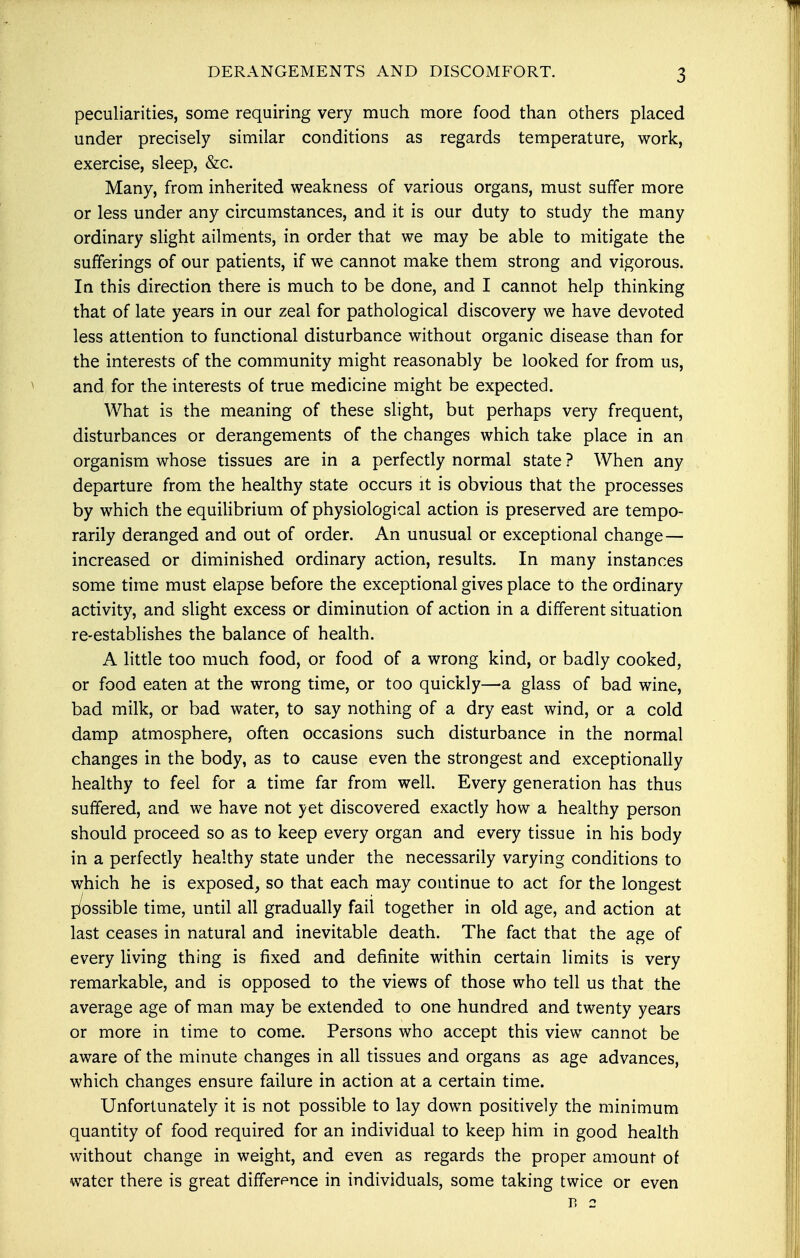 DERANGEMENTS AND DISCOMFORT. peculiarities, some requiring very much more food than others placed under precisely similar conditions as regards temperature, work, exercise, sleep, &c. Many, from inherited weakness of various organs, must suffer more or less under any circumstances, and it is our duty to study the many ordinary slight ailments, in order that we may be able to mitigate the sufferings of our patients, if we cannot make them strong and vigorous. In this direction there is much to be done, and I cannot help thinking that of late years in our zeal for pathological discovery we have devoted less attention to functional disturbance without organic disease than for the interests of the community might reasonably be looked for from us, and for the interests of true medicine might be expected. What is the meaning of these slight, but perhaps very frequent, disturbances or derangements of the changes which take place in an organism whose tissues are in a perfectly normal state ? When any departure from the healthy state occurs it is obvious that the processes by which the equilibrium of physiological action is preserved are tempo- rarily deranged and out of order. An unusual or exceptional change— increased or diminished ordinary action, results. In many instances some time must elapse before the exceptional gives place to the ordinary activity, and slight excess or diminution of action in a different situation re-establishes the balance of health. A little too much food, or food of a wrong kind, or badly cooked, or food eaten at the wrong time, or too quickly—a glass of bad wine, bad milk, or bad water, to say nothing of a dry east wind, or a cold damp atmosphere, often occasions such disturbance in the normal changes in the body, as to cause even the strongest and exceptionally healthy to feel for a time far from well. Every generation has thus suffered, and we have not yet discovered exactly how a healthy person should proceed so as to keep every organ and every tissue in his body in a perfectly healthy state under the necessarily varying conditions to which he is exposed, so that each may continue to act for the longest possible time, until all gradually fail together in old age, and action at last ceases in natural and inevitable death. The fact that the age of every living thing is fixed and definite within certain limits is very remarkable, and is opposed to the views of those who tell us that the average age of man may be extended to one hundred and twenty years or more in time to come. Persons who accept this view cannot be aware of the minute changes in all tissues and organs as age advances, which changes ensure failure in action at a certain time. Unfortunately it is not possible to lay down positively the minimum quantity of food required for an individual to keep him in good health without change in weight, and even as regards the proper amount of water there is great difference in individuals, some taking twice or even r> 2