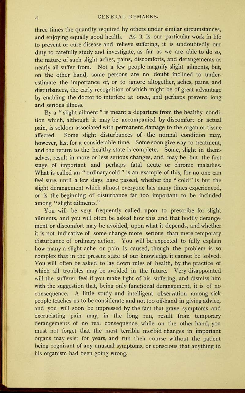 GENERAL REMARKS. three times the quantity required by others under similar circumstances, and enjoying equally good health. As it is our particular work in life to prevent or cure disease and relieve suffering, it is undoubtedly our duty to carefully study and investigate, as far as we are able to do so, the nature of such slight aches, pains, discomforts, and derangements as nearly all suffer from. Not a few people magnify slight ailments, but, on the other hand, some persons are no doubt inclined to under- estimate the importance of, or to ignore altogether, aches, pains, and disturbances, the early recognition of which might be of great advantage by enabling the doctor to interfere at once, and perhaps prevent long and serious illness. By a  slight ailment is meant a departure from the healthy condi- tion which, although it may be accompanied by discomfort or actual pain, is seldom associated with permanent damage to the organ or tissue affected. Some slight disturbances of the normal condition may, however> last for a considerable time. Some soon give way to treatment, and the return to the healthy state is complete. Some, slight in them- selves, result in more or less serious changes, and may be but the first stage of important and perhaps fatal acute or chronic maladies. What is called an  ordinary cold  is an example of this, for no one can feel sure, until a few days have passed, whether the  cold  is but the slight derangement which almost everyone has many times experienced, or is the beginning of disturbance far too important to be included among  slight ailments. You will be very frequently called upon to prescribe for slight ailments, and you will often be asked how this and that bodily derange- ment or discomfort may be avoided, upon what it depends, and whether it is not indicative of some change more serious than mere temporary disturbance of ordinary action. You will be expected to fully explain how many a slight ache or pain is caused, though the problem is so complex that in the present state of our knowledge it cannot be solved. You will often be asked to lay down rules of health, by the practice of which all troubles may be avoided in the future. Very disappointed will the sufferer feel if you make light of his suffering, and dismiss him with the suggestion that, being only functional derangement, it is of no consequence. A little study and intelligent observation among sick people teaches us to be considerate and not too off-hand in giving advice, and you will soon be impressed by the fact that grave symptoms and excruciating pain may, in the long run, result from temporary derangements of no real consequence, while on the other hand, you must not forget that the most terrible morbid changes in important organs may exist for years, and run their course without the patient being cognizant of any unusual symptoms, or conscious that anything in his organism had been going wrong.