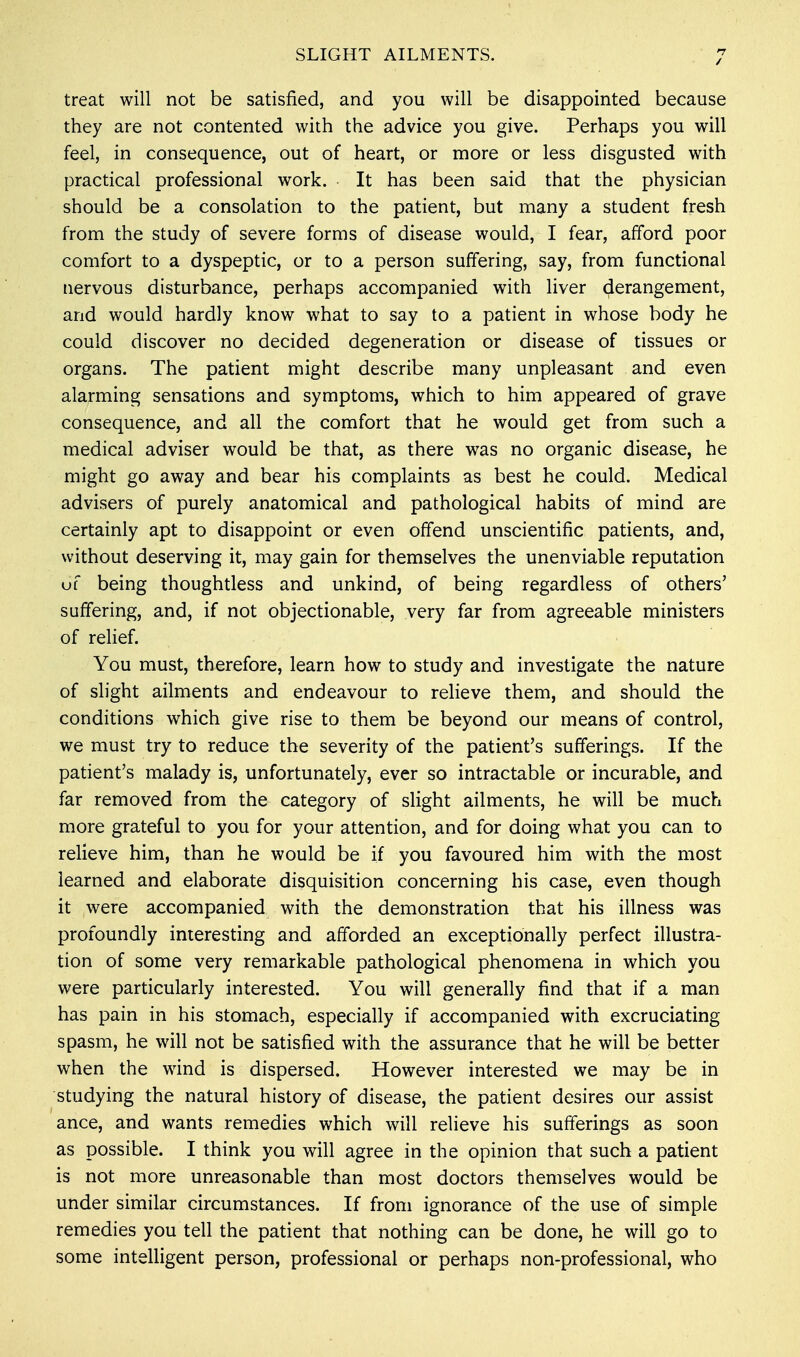 / treat will not be satisfied, and you will be disappointed because they are not contented with the advice you give. Perhaps you will feel, in consequence, out of heart, or more or less disgusted with practical professional work. It has been said that the physician should be a consolation to the patient, but many a student fresh from the study of severe forms of disease would, I fear, afford poor comfort to a dyspeptic, or to a person suffering, say, from functional nervous disturbance, perhaps accompanied with liver derangement, and would hardly know what to say to a patient in whose body he could discover no decided degeneration or disease of tissues or organs. The patient might describe many unpleasant and even alarming sensations and symptoms, which to him appeared of grave consequence, and all the comfort that he would get from such a medical adviser would be that, as there was no organic disease, he might go away and bear his complaints as best he could. Medical advisers of purely anatomical and pathological habits of mind are certainly apt to disappoint or even offend unscientific patients, and, without deserving it, may gain for themselves the unenviable reputation uf being thoughtless and unkind, of being regardless of others' suffering, and, if not objectionable, very far from agreeable ministers of relief. You must, therefore, learn how to study and investigate the nature of slight ailments and endeavour to relieve them, and should the conditions which give rise to them be beyond our means of control, we must try to reduce the severity of the patient's sufferings. If the patient's malady is, unfortunately, ever so intractable or incurable, and far removed from the category of slight ailments, he will be much more grateful to you for your attention, and for doing what you can to relieve him, than he would be if you favoured him with the most learned and elaborate disquisition concerning his case, even though it were accompanied with the demonstration that his illness was profoundly interesting and afforded an exceptionally perfect illustra- tion of some very remarkable pathological phenomena in which you were particularly interested. You will generally find that if a man has pain in his stomach, especially if accompanied with excruciating spasm, he will not be satisfied with the assurance that he will be better when the wind is dispersed. However interested we may be in studying the natural history of disease, the patient desires our assist ance, and wants remedies which will relieve his sufferings as soon as possible. I think you will agree in the opinion that such a patient is not more unreasonable than most doctors themselves would be under similar circumstances. If from ignorance of the use of simple remedies you tell the patient that nothing can be done, he will go to some intelligent person, professional or perhaps non-professional, who