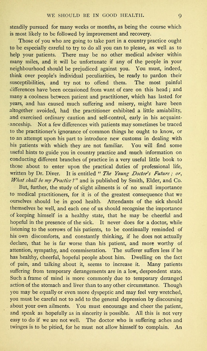 steadily pursued for many weeks or months, as being the course which is most likely to be followed by improvement and recovery. Those of you who are going to take part in a country practice ought to be especially careful to try to do all you can to please, as well as to help your patients. There may be no other medical adviser within many miles, and it will be unfortunate if any of the people in your neighbourhood should be prejudiced against you. You must, indeed, think over people's individual peculiarities, be ready to pardon their susceptibilities, and try not to offend them. The most painful differences have been occasioned from want of care on this head; and many a coolness between patient and practitioner, which has lasted for years, and has caused much suffering and misery, might have been altogether avoided, had the practitioner exhibited a little amiability, and exercised ordinary caution and self-control, early in his acquaint- anceship. Not a few differences with patients may sometimes be traced to the practitioner's ignorance of common things he ought to know, or to an attempt upon his part to introduce new customs in dealing with his patients with which they are not familiar. You will find some useful hints to guide you in country practice and much information on conducting different branches of practice in a very useful little book to those about to enter upon the practical duties of professional life, written by Dr. Diver. It is entitled  The Young Doctor's Future ; or, What shall be my Practice ?  and is published by Smith, Elder, and Co. But, further, the study of slight ailments is of no small importance to medical practitioners, for it is of the greatest consequence that we ourselves should be in good health. Attendants of the sick should themselves be well, and each one of us should recognise the importance of keeping himself in a healthy state, that he may be cheerful and hopeful in the presence of the sick. It never does for a doctor, while listening to the sorrows of his patients, to be continually reminded of his own discomforts, and constantly thinking, if he does not actually declare, that he is far worse than his patient, and more worthy of attention, sympathy, and commiseration. The sufferer suffers less if he has healthy, cheerful, hopeful people about him. Dwelling on the fact of pain, and talking about it, seems to increase it. Many patients suffering from temporary derangements are in a low, despondent state. Such a frame of mind is more commonly due to temporary deranged action of the stomach and liver than to any other circumstance. Though you may be equally or even more dyspeptic and may feel very wretched, you must be careful not to add to the general depression by discoursing about your own ailments. You must encourage and cheer the patient, and speak as hopefully as in sincerity is possible. All this is not very easy to do if we are not well. The doctor who is suffering aches and twinges is to be pitied, for he must not allow himself to complain. An