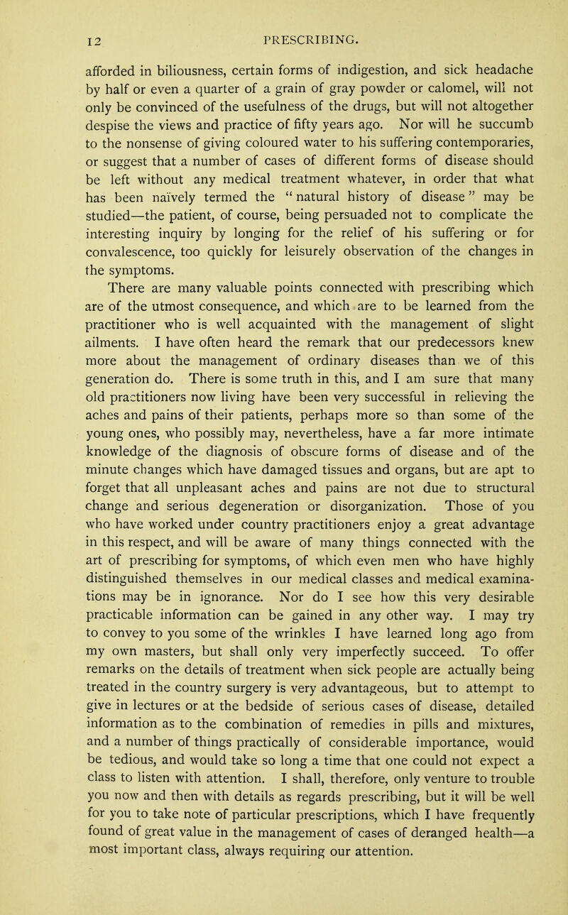 afforded in biliousness, certain forms of indigestion, and sick headache by half or even a quarter of a grain of gray powder or calomel, will not only be convinced of the usefulness of the drugs, but will not altogether despise the views and practice of fifty years ago. Nor will he succumb to the nonsense of giving coloured water to his suffering contemporaries, or suggest that a number of cases of different forms of disease should be left without any medical treatment whatever, in order that what has been naively termed the  natural history of disease may be studied—the patient, of course, being persuaded not to complicate the interesting inquiry by longing for the relief of his suffering or for convalescence, too quickly for leisurely observation of the changes in the symptoms. There are many valuable points connected with prescribing which are of the utmost consequence, and which are to be learned from the practitioner who is well acquainted with the management of slight ailments. I have often heard the remark that our predecessors knew more about the management of ordinary diseases than we of this generation do. There is some truth in this, and I am sure that many old practitioners now living have been very successful in relieving the aches and pains of their patients, perhaps more so than some of the young ones, who possibly may, nevertheless, have a far more intimate knowledge of the diagnosis of obscure forms of disease and of the minute changes which have damaged tissues and organs, but are apt to forget that all unpleasant aches and pains are not due to structural change and serious degeneration or disorganization. Those of you who have worked under country practitioners enjoy a great advantage in this respect, and will be aware of many things connected with the art of prescribing for symptoms, of which even men who have highly distinguished themselves in our medical classes and medical examina- tions may be in ignorance. Nor do I see how this very desirable practicable information can be gained in any other way. I may try to convey to you some of the wrinkles I have learned long ago from my own masters, but shall only very imperfectly succeed. To offer remarks on the details of treatment when sick people are actually being treated in the country surgery is very advantageous, but to attempt to give in lectures or at the bedside of serious cases of disease, detailed information as to the combination of remedies in pills and mixtures, and a number of things practically of considerable importance, would be tedious, and would take so long a time that one could not expect a class to listen with attention. I shall, therefore, only venture to trouble you now and then with details as regards prescribing, but it will be well for you to take note of particular prescriptions, which I have frequently found of great value in the management of cases of deranged health—a most important class, always requiring our attention.
