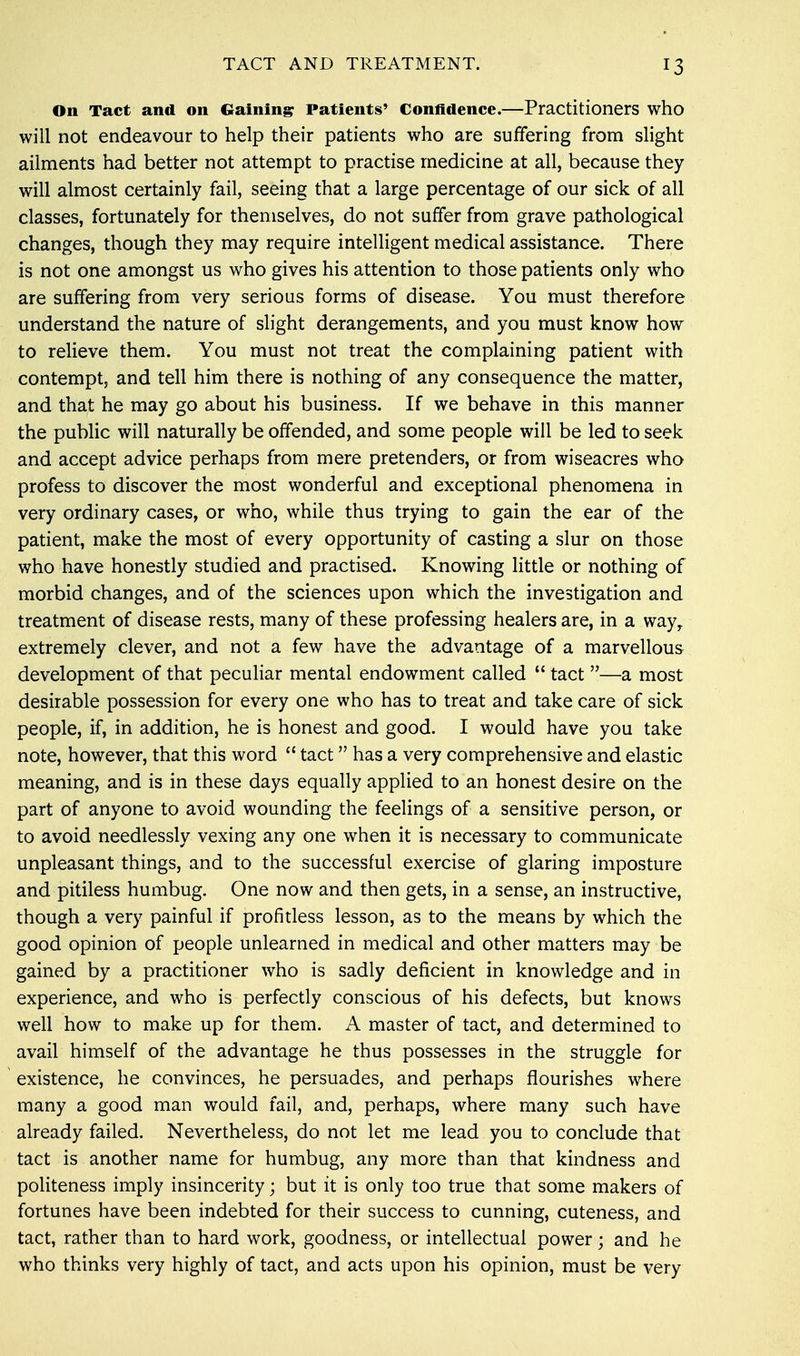 On Tact and on Gaining Patients' Confidence.—Practitioners who will not endeavour to help their patients who are suffering from slight ailments had better not attempt to practise medicine at all, because they will almost certainly fail, seeing that a large percentage of our sick of all classes, fortunately for themselves, do not suffer from grave pathological changes, though they may require intelligent medical assistance. There is not one amongst us who gives his attention to those patients only who are suffering from very serious forms of disease. You must therefore understand the nature of slight derangements, and you must know how to relieve them. You must not treat the complaining patient with contempt, and tell him there is nothing of any consequence the matter, and that he may go about his business. If we behave in this manner the public will naturally be offended, and some people will be led to seek and accept advice perhaps from mere pretenders, or from wiseacres who profess to discover the most wonderful and exceptional phenomena in very ordinary cases, or who, while thus trying to gain the ear of the patient, make the most of every opportunity of casting a slur on those who have honestly studied and practised. Knowing little or nothing of morbid changes, and of the sciences upon which the investigation and treatment of disease rests, many of these professing healers are, in a way, extremely clever, and not a few have the advantage of a marvellous development of that peculiar mental endowment called  tact —a most desirable possession for every one who has to treat and take care of sick people, if, in addition, he is honest and good. I would have you take note, however, that this word  tact has a very comprehensive and elastic meaning, and is in these days equally applied to an honest desire on the part of anyone to avoid wounding the feelings of a sensitive person, or to avoid needlessly vexing any one when it is necessary to communicate unpleasant things, and to the successful exercise of glaring imposture and pitiless humbug. One now and then gets, in a sense, an instructive, though a very painful if profitless lesson, as to the means by which the good opinion of people unlearned in medical and other matters may be gained by a practitioner who is sadly deficient in knowledge and in experience, and who is perfectly conscious of his defects, but knows well how to make up for them. A master of tact, and determined to avail himself of the advantage he thus possesses in the struggle for existence, he convinces, he persuades, and perhaps flourishes where many a good man would fail, and, perhaps, where many such have already failed. Nevertheless, do not let me lead you to conclude that tact is another name for humbug, any more than that kindness and politeness imply insincerity; but it is only too true that some makers of fortunes have been indebted for their success to cunning, cuteness, and tact, rather than to hard work, goodness, or intellectual power • and he who thinks very highly of tact, and acts upon his opinion, must be very