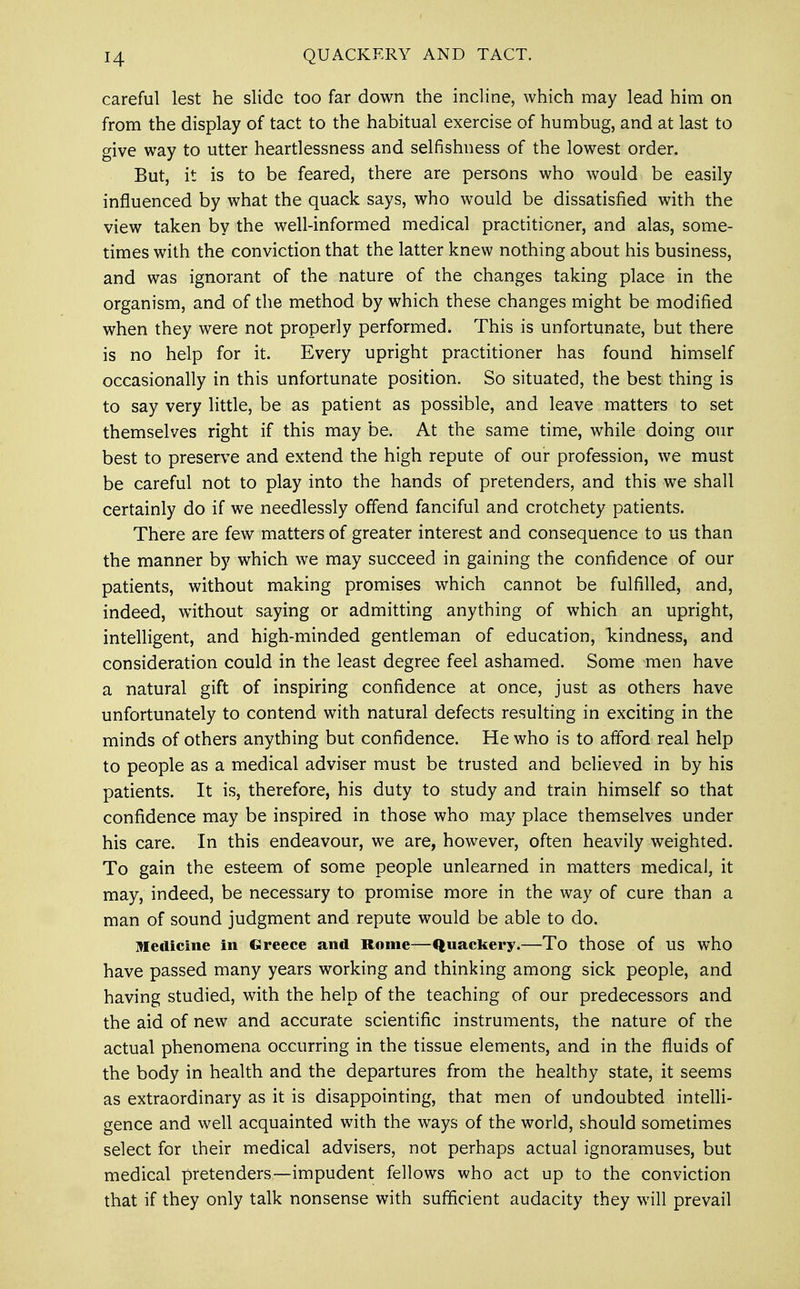 careful lest he slide too far down the incline, which may lead him on from the display of tact to the habitual exercise of humbug, and at last to give way to utter heartlessness and selfishness of the lowest order. But, it is to be feared, there are persons who would be easily influenced by what the quack says, who would be dissatisfied with the view taken by the well-informed medical practitioner, and alas, some- times with the conviction that the latter knew nothing about his business, and was ignorant of the nature of the changes taking place in the organism, and of the method by which these changes might be modified when they were not properly performed. This is unfortunate, but there is no help for it. Every upright practitioner has found himself occasionally in this unfortunate position. So situated, the best thing is to say very little, be as patient as possible, and leave matters to set themselves right if this may be. At the same time, while doing our best to preserve and extend the high repute of our profession, we must be careful not to play into the hands of pretenders, and this we shall certainly do if we needlessly offend fanciful and crotchety patients. There are few matters of greater interest and consequence to us than the manner by which we may succeed in gaining the confidence of our patients, without making promises which cannot be fulfilled, and, indeed, without saying or admitting anything of which an upright, intelligent, and high-minded gentleman of education, kindness, and consideration could in the least degree feel ashamed. Some men have a natural gift of inspiring confidence at once, just as others have unfortunately to contend with natural defects resulting in exciting in the minds of others anything but confidence. He who is to afford real help to people as a medical adviser must be trusted and believed in by his patients. It is, therefore, his duty to study and train himself so that confidence may be inspired in those who may place themselves under his care. In this endeavour, we are, however, often heavily weighted. To gain the esteem of some people unlearned in matters medical, it may, indeed, be necessary to promise more in the way of cure than a man of sound judgment and repute would be able to do. Medicine in Greece and Rome—Quackery.—To those of us who have passed many years working and thinking among sick people, and having studied, with the help of the teaching of our predecessors and the aid of new and accurate scientific instruments, the nature of the actual phenomena occurring in the tissue elements, and in the fluids of the body in health and the departures from the healthy state, it seems as extraordinary as it is disappointing, that men of undoubted intelli- gence and well acquainted with the ways of the world, should sometimes select for their medical advisers, not perhaps actual ignoramuses, but medical pretenders—impudent fellows who act up to the conviction that if they only talk nonsense with sufficient audacity they will prevail