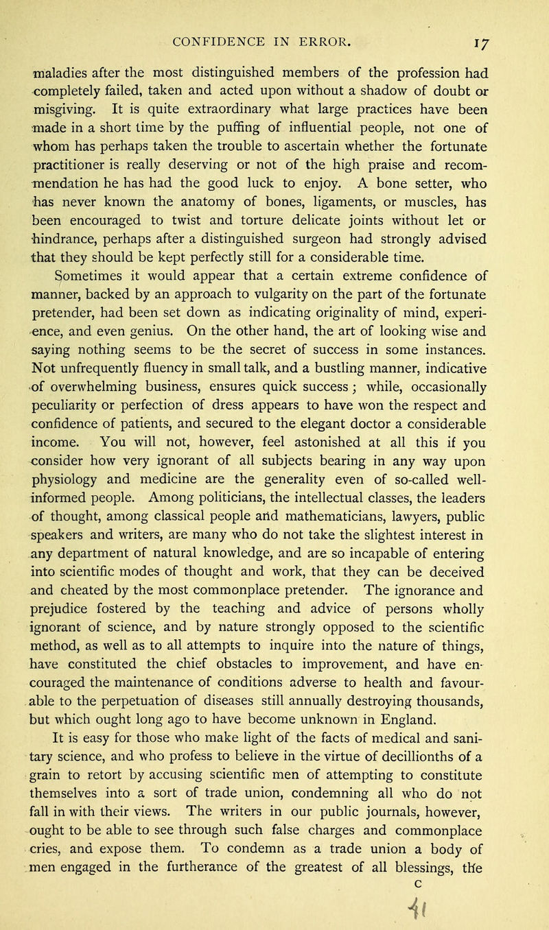 maladies after the most distinguished members of the profession had completely failed, taken and acted upon without a shadow of doubt or misgiving. It is quite extraordinary what large practices have been made in a short time by the puffing of influential people, not one of whom has perhaps taken the trouble to ascertain whether the fortunate practitioner is really deserving or not of the high praise and recom- mendation he has had the good luck to enjoy. A bone setter, who has never known the anatomy of bones, ligaments, or muscles, has been encouraged to twist and torture delicate joints without let or -hindrance, perhaps after a distinguished surgeon had strongly advised that they should be kept perfectly still for a considerable time. Sometimes it would appear that a certain extreme confidence of manner, backed by an approach to vulgarity on the part of the fortunate pretender, had been set down as indicating originality of mind, experi- ence, and even genius. On the other hand, the art of looking wise and saying nothing seems to be the secret of success in some instances. Not unfrequently fluency in small talk, and a bustling manner, indicative of overwhelming business, ensures quick success; while, occasionally peculiarity or perfection of dress appears to have won the respect and confidence of patients, and secured to the elegant doctor a considerable income. You will not, however, feel astonished at all this if you consider how very ignorant of all subjects bearing in any way upon physiology and medicine are the generality even of so-called well- informed people. Among politicians, the intellectual classes, the leaders of thought, among classical people and mathematicians, lawyers, public speakers and writers, are many who do not take the slightest interest in any department of natural knowledge, and are so incapable of entering into scientific modes of thought and work, that they can be deceived and cheated by the most commonplace pretender. The ignorance and prejudice fostered by the teaching and advice of persons wholly ignorant of science, and by nature strongly opposed to the scientific method, as well as to all attempts to inquire into the nature of things, have constituted the chief obstacles to improvement, and have en- couraged the maintenance of conditions adverse to health and favour- able to the perpetuation of diseases still annually destroying thousands, but which ought long ago to have become unknown in England. It is easy for those who make light of the facts of medical and sani- tary science, and who profess to believe in the virtue of decillionths of a grain to retort by accusing scientific men of attempting to constitute themselves into a sort of trade union, condemning all who do not fall in with their views. The writers in our public journals, however, ought to be able to see through such false charges and commonplace cries, and expose them. To condemn as a trade union a body of men engaged in the furtherance of the greatest of all blessings, the c Hi