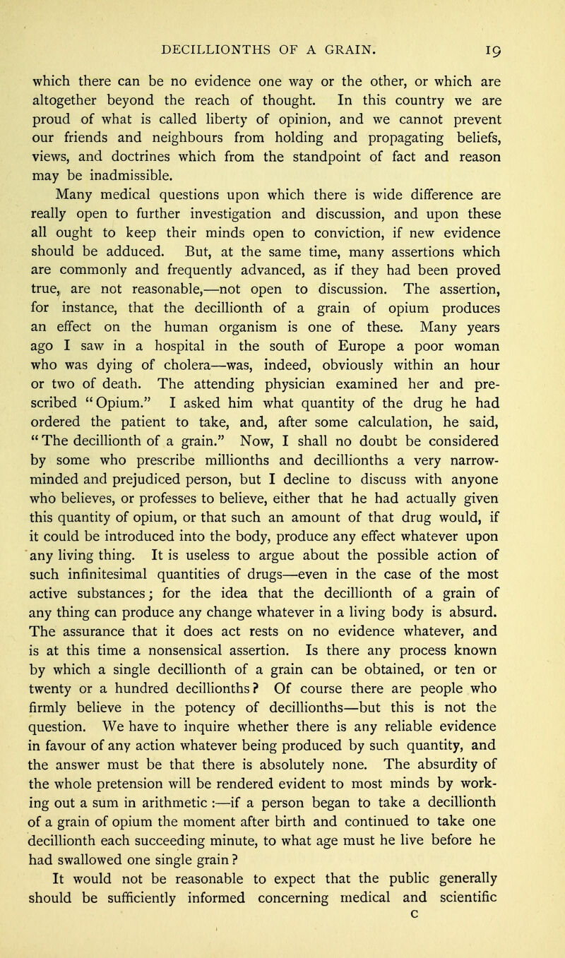which there can be no evidence one way or the other, or which are altogether beyond the reach of thought. In this country we are proud of what is called liberty of opinion, and we cannot prevent our friends and neighbours from holding and propagating beliefs, views, and doctrines which from the standpoint of fact and reason may be inadmissible. Many medical questions upon which there is wide difference are really open to further investigation and discussion, and upon these all ought to keep their minds open to conviction, if new evidence should be adduced. But, at the same time, many assertions which are commonly and frequently advanced, as if they had been proved true, are not reasonable,—not open to discussion. The assertion, for instance, that the decillionth of a grain of opium produces an effect on the human organism is one of these. Many years ago I saw in a hospital in the south of Europe a poor woman who was dying of cholera—was, indeed, obviously within an hour or two of death. The attending physician examined her and pre- scribed Opium. I asked him what quantity of the drug he had ordered the patient to take, and, after some calculation, he said,  The decillionth of a grain. Now, I shall no doubt be considered by some who prescribe millionths and decillionths a very narrow- minded and prejudiced person, but I decline to discuss with anyone who believes, or professes to believe, either that he had actually given this quantity of opium, or that such an amount of that drug would, if it could be introduced into the body, produce any effect whatever upon any living thing. It is useless to argue about the possible action of such infinitesimal quantities of drugs—even in the case of the most active substances; for the idea that the decillionth of a grain of any thing can produce any change whatever in a living body is absurd. The assurance that it does act rests on no evidence whatever, and is at this time a nonsensical assertion. Is there any process known by which a single decillionth of a grain can be obtained, or ten or twenty or a hundred decillionths? Of course there are people who firmly believe in the potency of decillionths—but this is not the question. We have to inquire whether there is any reliable evidence in favour of any action whatever being produced by such quantity, and the answer must be that there is absolutely none. The absurdity of the whole pretension will be rendered evident to most minds by work- ing out a sum in arithmetic :—if a person began to take a decillionth of a grain of opium the moment after birth and continued to take one decillionth each succeeding minute, to what age must he live before he had swallowed one single grain ? It would not be reasonable to expect that the public generally should be sufficiently informed concerning medical and scientific c