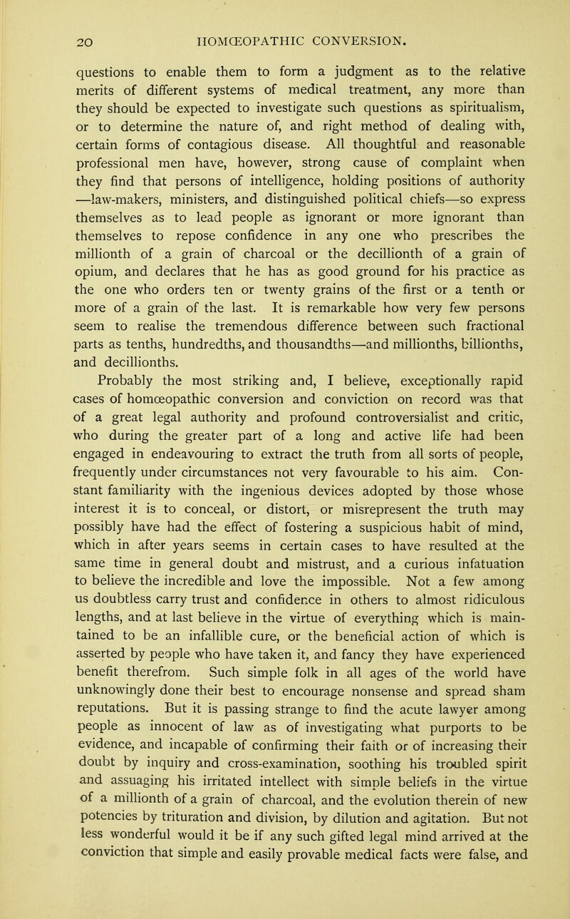 questions to enable them to form a judgment as to the relative merits of different systems of medical treatment, any more than they should be expected to investigate such questions as spiritualism, or to determine the nature of, and right method of dealing with, certain forms of contagious disease. All thoughtful and reasonable professional men have, however, strong cause of complaint when they find that persons of intelligence, holding positions of authority —law-makers, ministers, and distinguished political chiefs—so express themselves as to lead people as ignorant or more ignorant than themselves to repose confidence in any one who prescribes the millionth of a grain of charcoal or the decillionth of a grain of opium, and declares that he has as good ground for his practice as the one who orders ten or twenty grains of the first or a tenth or more of a grain of the last. It is remarkable how very few persons seem to realise the tremendous difference between such fractional parts as tenths, hundredths, and thousandths—and millionths, billionths, and decillionths. Probably the most striking and, I believe, exceptionally rapid cases of homoeopathic conversion and conviction on record was that of a great legal authority and profound controversialist and critic, who during the greater part of a long and active life had been engaged in endeavouring to extract the truth from all sorts of people, frequently under circumstances not very favourable to his aim. Con- stant familiarity with the ingenious devices adopted by those whose interest it is to conceal, or distort, or misrepresent the truth may possibly have had the effect of fostering a suspicious habit of mind, which in after years seems in certain cases to have resulted at the same time in general doubt and mistrust, and a curious infatuation to believe the incredible and love the impossible. Not a few among us doubtless carry trust and confidence in others to almost ridiculous lengths, and at last believe in the virtue of everything which is main- tained to be an infallible cure, or the beneficial action of which is asserted by people who have taken it, and fancy they have experienced benefit therefrom. Such simple folk in all ages of the world have unknowingly done their best to encourage nonsense and spread sham reputations. But it is passing strange to find the acute lawyer among people as innocent of law as of investigating what purports to be evidence, and incapable of confirming their faith or of increasing their doubt by inquiry and cross-examination, soothing his troubled spirit and assuaging his irritated intellect with simple beliefs in the virtue of a millionth of a grain of charcoal, and the evolution therein of new potencies by trituration and division, by dilution and agitation. But not less wonderful would it be if any such gifted legal mind arrived at the conviction that simple and easily provable medical facts were false, and