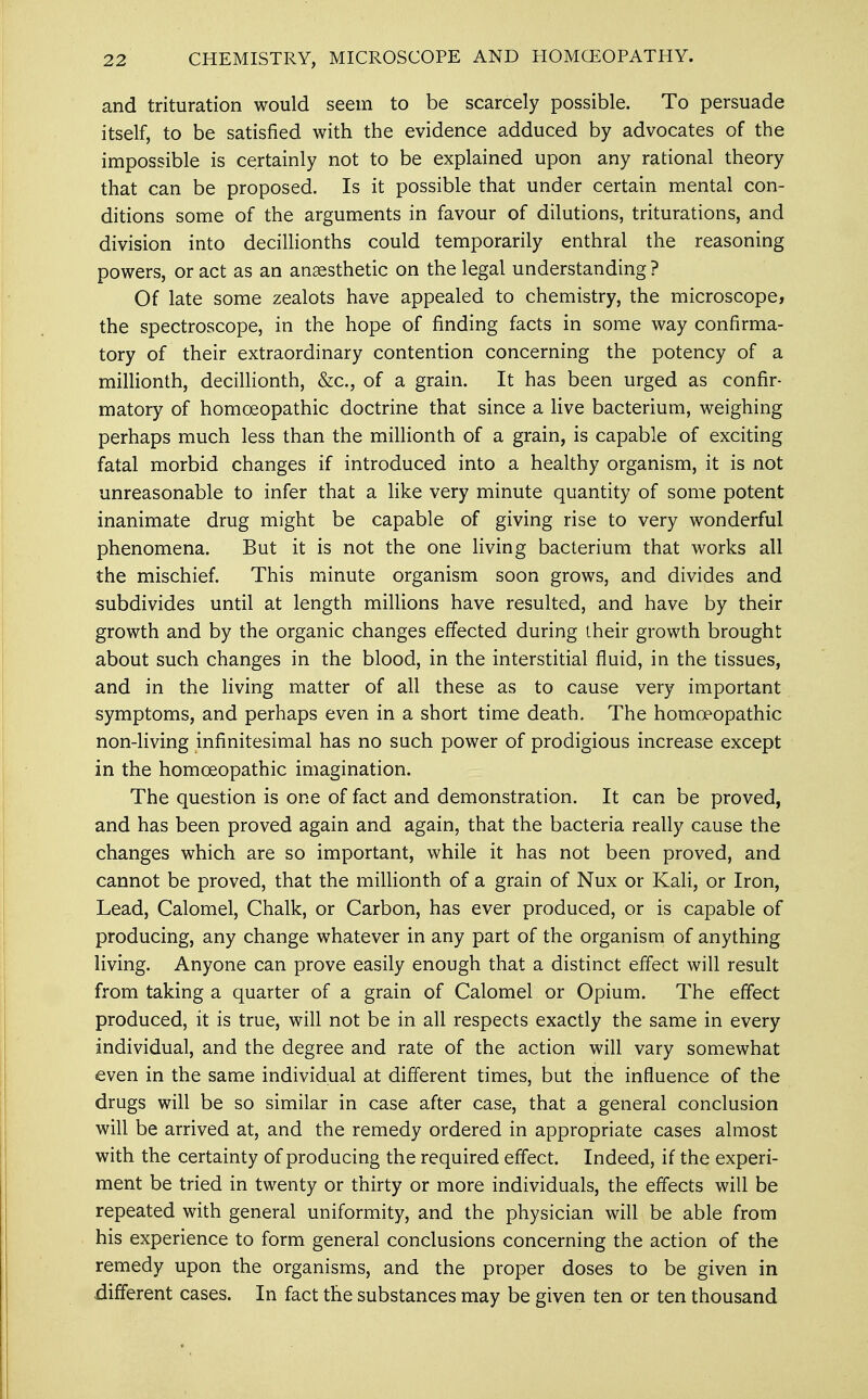 and trituration would seem to be scarcely possible. To persuade itself, to be satisfied with the evidence adduced by advocates of the impossible is certainly not to be explained upon any rational theory that can be proposed. Is it possible that under certain mental con- ditions some of the arguments in favour of dilutions, triturations, and division into decillionths could temporarily enthral the reasoning powers, or act as an anaesthetic on the legal understanding ? Of late some zealots have appealed to chemistry, the microscope, the spectroscope, in the hope of finding facts in some way confirma- tory of their extraordinary contention concerning the potency of a millionth, decillionth, &c, of a grain. It has been urged as confir- matory of homoeopathic doctrine that since a live bacterium, weighing perhaps much less than the millionth of a grain, is capable of exciting fatal morbid changes if introduced into a healthy organism, it is not unreasonable to infer that a like very minute quantity of some potent inanimate drug might be capable of giving rise to very wonderful phenomena. But it is not the one living bacterium that works all the mischief. This minute organism soon grows, and divides and subdivides until at length millions have resulted, and have by their growth and by the organic changes effected during their growth brought about such changes in the blood, in the interstitial fluid, in the tissues, and in the living matter of all these as to cause very important symptoms, and perhaps even in a short time death. The homoeopathic non-living infinitesimal has no such power of prodigious increase except in the homoeopathic imagination. The question is one of fact and demonstration. It can be proved, and has been proved again and again, that the bacteria really cause the changes which are so important, while it has not been proved, and cannot be proved, that the millionth of a grain of Nux or Kali, or Iron, Lead, Calomel, Chalk, or Carbon, has ever produced, or is capable of producing, any change whatever in any part of the organism of anything living. Anyone can prove easily enough that a distinct effect will result from taking a quarter of a grain of Calomel or Opium. The effect produced, it is true, will not be in all respects exactly the same in every individual, and the degree and rate of the action will vary somewhat even in the same individual at different times, but the influence of the drugs will be so similar in case after case, that a general conclusion will be arrived at, and the remedy ordered in appropriate cases almost with the certainty of producing the required effect. Indeed, if the experi- ment be tried in twenty or thirty or more individuals, the effects will be repeated with general uniformity, and the physician will be able from his experience to form general conclusions concerning the action of the remedy upon the organisms, and the proper doses to be given in different cases. In fact the substances may be given ten or ten thousand