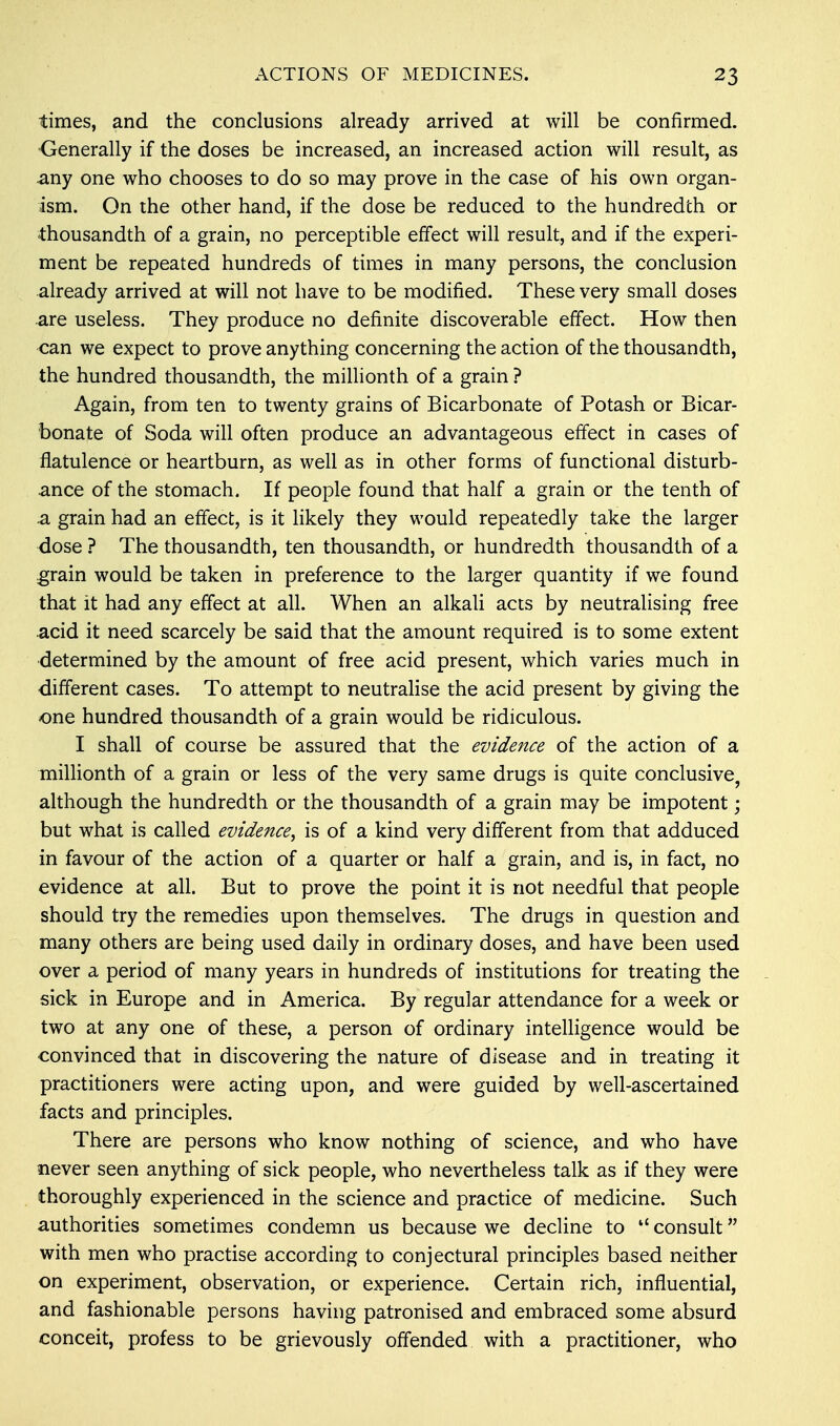 times, and the conclusions already arrived at will be confirmed. Generally if the doses be increased, an increased action will result, as any one who chooses to do so may prove in the case of his own organ- ism. On the other hand, if the dose be reduced to the hundredth or thousandth of a grain, no perceptible effect will result, and if the experi- ment be repeated hundreds of times in many persons, the conclusion already arrived at will not have to be modified. These very small doses are useless. They produce no definite discoverable effect. How then can we expect to prove anything concerning the action of the thousandth, the hundred thousandth, the millionth of a grain ? Again, from ten to twenty grains of Bicarbonate of Potash or Bicar- bonate of Soda will often produce an advantageous effect in cases of flatulence or heartburn, as well as in other forms of functional disturb- ance of the stomach. If people found that half a grain or the tenth of a grain had an effect, is it likely they would repeatedly take the larger dose ? The thousandth, ten thousandth, or hundredth thousandth of a grain would be taken in preference to the larger quantity if we found that it had any effect at all. When an alkali acts by neutralising free acid it need scarcely be said that the amount required is to some extent determined by the amount of free acid present, which varies much in different cases. To attempt to neutralise the acid present by giving the one hundred thousandth of a grain would be ridiculous. I shall of course be assured that the evidence of the action of a millionth of a grain or less of the very same drugs is quite conclusive, although the hundredth or the thousandth of a grain may be impotent • but what is called evidence, is of a kind very different from that adduced in favour of the action of a quarter or half a grain, and is, in fact, no evidence at all. But to prove the point it is not needful that people should try the remedies upon themselves. The drugs in question and many others are being used daily in ordinary doses, and have been used over a period of many years in hundreds of institutions for treating the sick in Europe and in America. By regular attendance for a week or two at any one of these, a person of ordinary intelligence would be convinced that in discovering the nature of disease and in treating it practitioners were acting upon, and were guided by well-ascertained facts and principles. There are persons who know nothing of science, and who have never seen anything of sick people, who nevertheless talk as if they were thoroughly experienced in the science and practice of medicine. Such authorities sometimes condemn us because we decline to u consult with men who practise according to conjectural principles based neither on experiment, observation, or experience. Certain rich, influential, and fashionable persons having patronised and embraced some absurd conceit, profess to be grievously offended with a practitioner, who