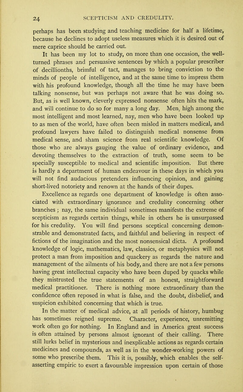 SCEPTICISM AND CREDULITY. perhaps has been studying and teaching medicine for half a lifetime^ because he declines to adopt useless measures which it is desired out of mere caprice should be carried out. It has been my lot to study, on more than one occasion, the well- turned phrases and persuasive sentences by which a popular prescriber of decillionths, brimful of tact, manages to bring conviction to the minds of people of intelligence, and at the same time to impress them with his profound knowledge, though all the time he may have been talking nonsense, but was perhaps not aware that he was doing so. But, as is well known, cleverly expressed nonsense often hits the mark,, and will continue to do so for many a long day. Men; high among the most intelligent and most learned, nay, men who have been looked up to as men of the world, have often been misled in matters medical, and profound lawyers have failed to distinguish medical nonsense from medical sense, and sham science from real scientific knowledge. Of those who are always gauging the value of ordinary evidence, and devoting themselves to the extraction of truth, some seem to be specially susceptible to medical and scientific imposition. But there is hardly a department of human endeavour in these days in which you will not find audacious pretenders influencing opinion, and gaining short-lived notoriety and renown at the hands of their dupes. Excellence as regards one department of knowledge is often asso- ciated with extraordinary ignorance and credulity concerning other branches ; nay, the same individual sometimes manifests the extreme of scepticism as regards certain things, while in others he is unsurpassed for his credulity. You will find persons sceptical concerning demon- strable and demonstrated facts, and faithful and believing in respect of fictions of the imagination and the most nonsensical dicta. A profound knowledge of logic, mathematics, law, classics, or metaphysics will not protect a man from imposition and quackery as regards the nature and management of the ailments of his body, and there are not a few persons having great intellectual capacity who have been duped by quacks while they mistrusted the true statements of an honest, straightforward medical practitioner. There is nothing more extraordinary than the confidence often reposed in what is false, and the doubt, disbelief, and suspicion exhibited concerning that which is true. In the matter of medical advice, at all periods of history, humbug has sometimes reigned supreme. Character, experience, unremitting work often go for nothing. In England and in America great success is often attained by persons almost ignorant of their calling. There still lurks belief in mysterious and inexplicable actions as regards certain medicines and compounds, as well as in the wonder-working powers of some who prescribe them. This it is, possibly, which enables the self- asserting empiric to exert a favourable impression upon certain of those