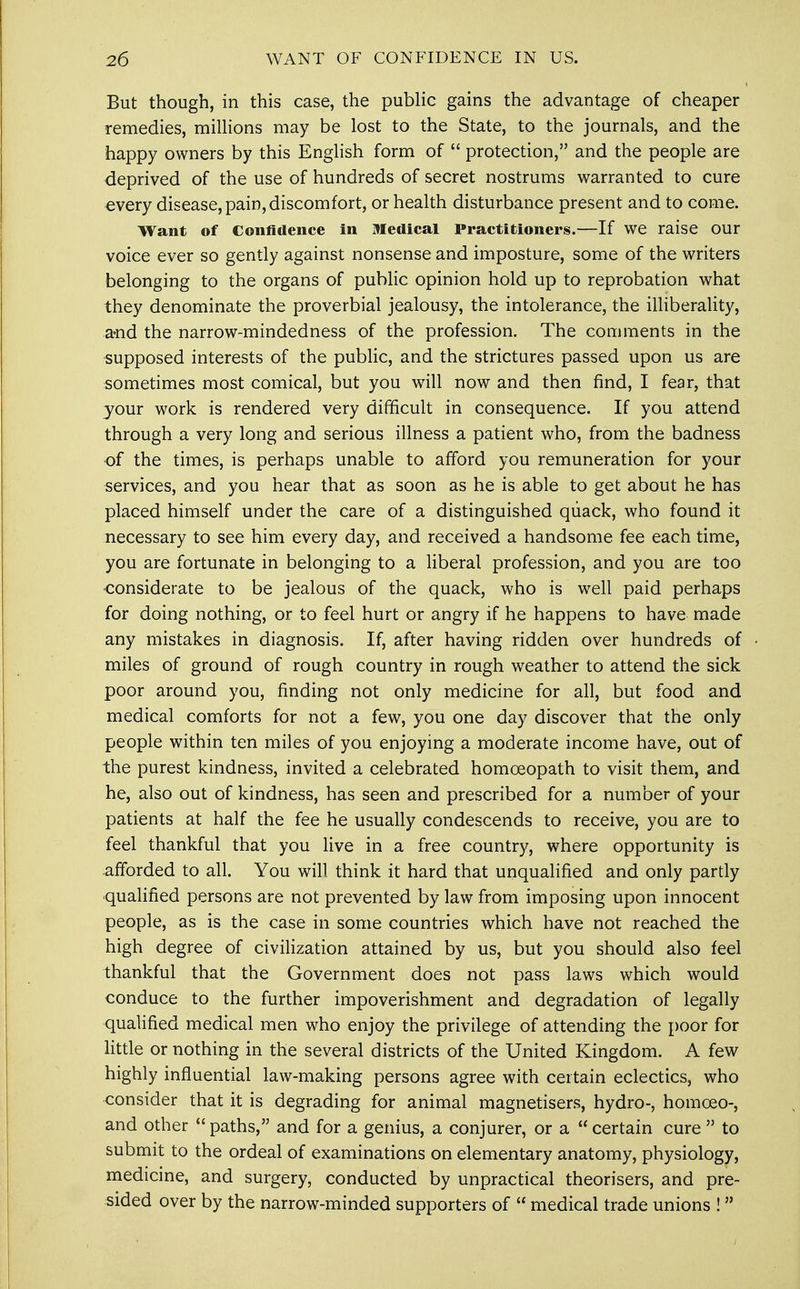 But though, in this case, the public gains the advantage of cheaper remedies, millions may be lost to the State, to the journals, and the happy owners by this English form of  protection, and the people are deprived of the use of hundreds of secret nostrums warranted to cure every disease, pain, discomfort, or health disturbance present and to come. Want of Confidence in Medical Practitioners.—If we raise our voice ever so gently against nonsense and imposture, some of the writers belonging to the organs of public opinion hold up to reprobation what they denominate the proverbial jealousy, the intolerance, the illiberality, a-nd the narrow-mindedness of the profession. The comments in the supposed interests of the public, and the strictures passed upon us are sometimes most comical, but you will now and then find, I fear, that your work is rendered very difficult in consequence. If you attend through a very long and serious illness a patient who, from the badness of the times, is perhaps unable to afford you remuneration for your services, and you hear that as soon as he is able to get about he has placed himself under the care of a distinguished quack, who found it necessary to see him every day, and received a handsome fee each time, you are fortunate in belonging to a liberal profession, and you are too considerate to be jealous of the quack, who is well paid perhaps for doing nothing, or to feel hurt or angry if he happens to have made any mistakes in diagnosis. If, after having ridden over hundreds of miles of ground of rough country in rough weather to attend the sick poor around you, finding not only medicine for all, but food and medical comforts for not a few, you one day discover that the only people within ten miles of you enjoying a moderate income have, out of the purest kindness, invited a celebrated homoeopath to visit them, and he, also out of kindness, has seen and prescribed for a number of your patients at half the fee he usually condescends to receive, you are to feel thankful that you live in a free country, where opportunity is afforded to all. You will think it hard that unqualified and only partly qualified persons are not prevented by law from imposing upon innocent people, as is the case in some countries which have not reached the high degree of civilization attained by us, but you should also feel thankful that the Government does not pass laws which would conduce to the further impoverishment and degradation of legally qualified medical men who enjoy the privilege of attending the poor for little or nothing in the several districts of the United Kingdom. A few highly influential law-making persons agree with certain eclectics, who consider that it is degrading for animal magnetisers, hydro-, homceo-, and other paths, and for a genius, a conjurer, or a certain cure  to submit to the ordeal of examinations on elementary anatomy, physiology, medicine, and surgery, conducted by unpractical theorisers, and pre- sided over by the narrow-minded supporters of  medical trade unions ! 