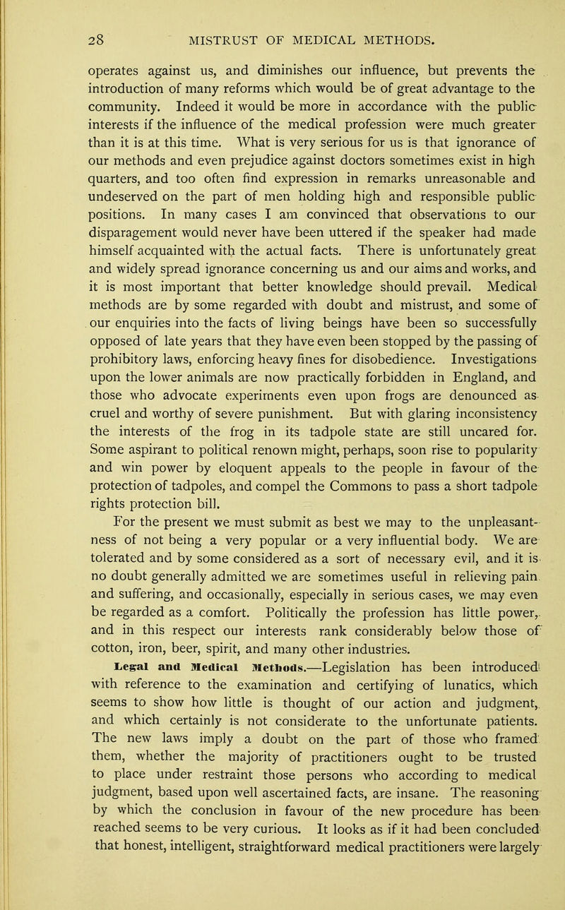 operates against us, and diminishes our influence, but prevents the introduction of many reforms which would be of great advantage to the community. Indeed it would be more in accordance with the public interests if the influence of the medical profession were much greater than it is at this time. What is very serious for us is that ignorance of our methods and even prejudice against doctors sometimes exist in high quarters, and too often find expression in remarks unreasonable and undeserved on the part of men holding high and responsible public positions. In many cases I am convinced that observations to our disparagement would never have been uttered if the speaker had made himself acquainted with the actual facts. There is unfortunately great and widely spread ignorance concerning us and our aims and works, and it is most important that better knowledge should prevail. Medical methods are by some regarded with doubt and mistrust, and some of our enquiries into the facts of living beings have been so successfully opposed of late years that they have even been stopped by the passing of prohibitory laws, enforcing heavy fines for disobedience. Investigations upon the lower animals are now practically forbidden in England, and those who advocate experiments even upon frogs are denounced as cruel and worthy of severe punishment. But with glaring inconsistency the interests of the frog in its tadpole state are still uncared for. Some aspirant to political renown might, perhaps, soon rise to popularity and win power by eloquent appeals to the people in favour of the protection of tadpoles, and compel the Commons to pass a short tadpole rights protection bill. For the present we must submit as best we may to the unpleasant- ness of not being a very popular or a very influential body. We are tolerated and by some considered as a sort of necessary evil, and it is no doubt generally admitted we are sometimes useful in relieving pain, and suffering, and occasionally, especially in serious cases, we may even be regarded as a comfort. Politically the profession has little power,, and in this respect our interests rank considerably below those of cotton, iron, beer, spirit, and many other industries. Legal and medical Methods.—Legislation has been introduced! with reference to the examination and certifying of lunatics, which seems to show how little is thought of our action and judgment,, and which certainly is not considerate to the unfortunate patients. The new laws imply a doubt on the part of those who framed them, whether the majority of practitioners ought to be trusted to place under restraint those persons who according to medical judgment, based upon well ascertained facts, are insane. The reasoning by which the conclusion in favour of the new procedure has been reached seems to be very curious. It looks as if it had been concluded that honest, intelligent, straightforward medical practitioners were largely