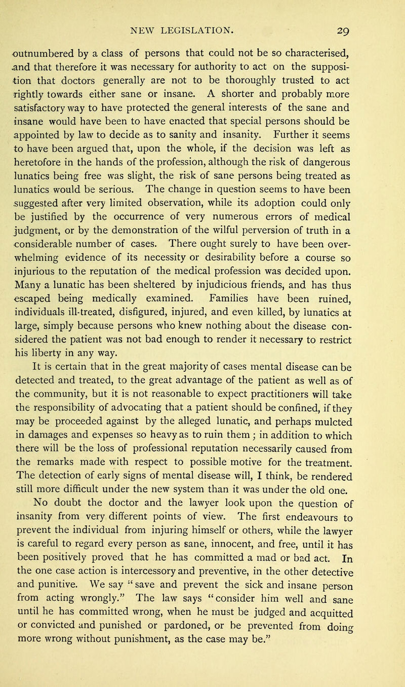 •outnumbered by a class of persons that could not be so characterised, and that therefore it was necessary for authority to act on the supposi- tion that doctors generally are not to be thoroughly trusted to act rightly towards either sane or insane. A shorter and probably more satisfactory way to have protected the general interests of the sane and insane would have been to have enacted that special persons should be appointed by law to decide as to sanity and insanity. Further it seems to have been argued that, upon the whole, if the decision was left as heretofore in the hands of the profession, although the risk of dangerous lunatics being free was slight, the risk of sane persons being treated as lunatics would be serious. The change in question seems to have been suggested after very limited observation, while its adoption could only be justified by the occurrence of very numerous errors of medical judgment, or by the demonstration of the wilful perversion of truth in a considerable number of cases. There ought surely to have been over- whelming evidence of its necessity or desirability before a course so injurious to the reputation of the medical profession was decided upon. Many a lunatic has been sheltered by injudicious friends, and has thus escaped being medically examined. Families have been ruined, individuals ill-treated, disfigured, injured, and even killed, by lunatics at large, simply because persons who knew nothing about the disease con- sidered the patient was not bad enough to render it necessary to restrict his liberty in any way. It is certain that in the great majority of cases mental disease can be detected and treated, to the great advantage of the patient as well as of the community, but it is not reasonable to expect practitioners will take the responsibility of advocating that a patient should be confined, if they may be proceeded against by the alleged lunatic, and perhaps mulcted in damages and expenses so heavy as to ruin them ; in addition to which there will be the loss of professional reputation necessarily caused from the remarks made with respect to possible motive for the treatment. The detection of early signs of mental disease will, I think, be rendered still more difficult under the new system than it was under the old one. No doubt the doctor and the lawyer look upon the question of insanity from very different points of view. The first endeavours to prevent the individual from injuring himself or others, while the lawyer is careful to regard every person as sane, innocent, and free, until it has been positively proved that he has committed a mad or bad act. In the one case action is intercessory and preventive, in the other detective and punitive. We say il save and prevent the sick and insane person from acting wrongly. The law says consider him well and sane until he has committed wrong, when he must be judged and acquitted or convicted and punished or pardoned, or be prevented from doing more wrong without punishment, as the case may be.