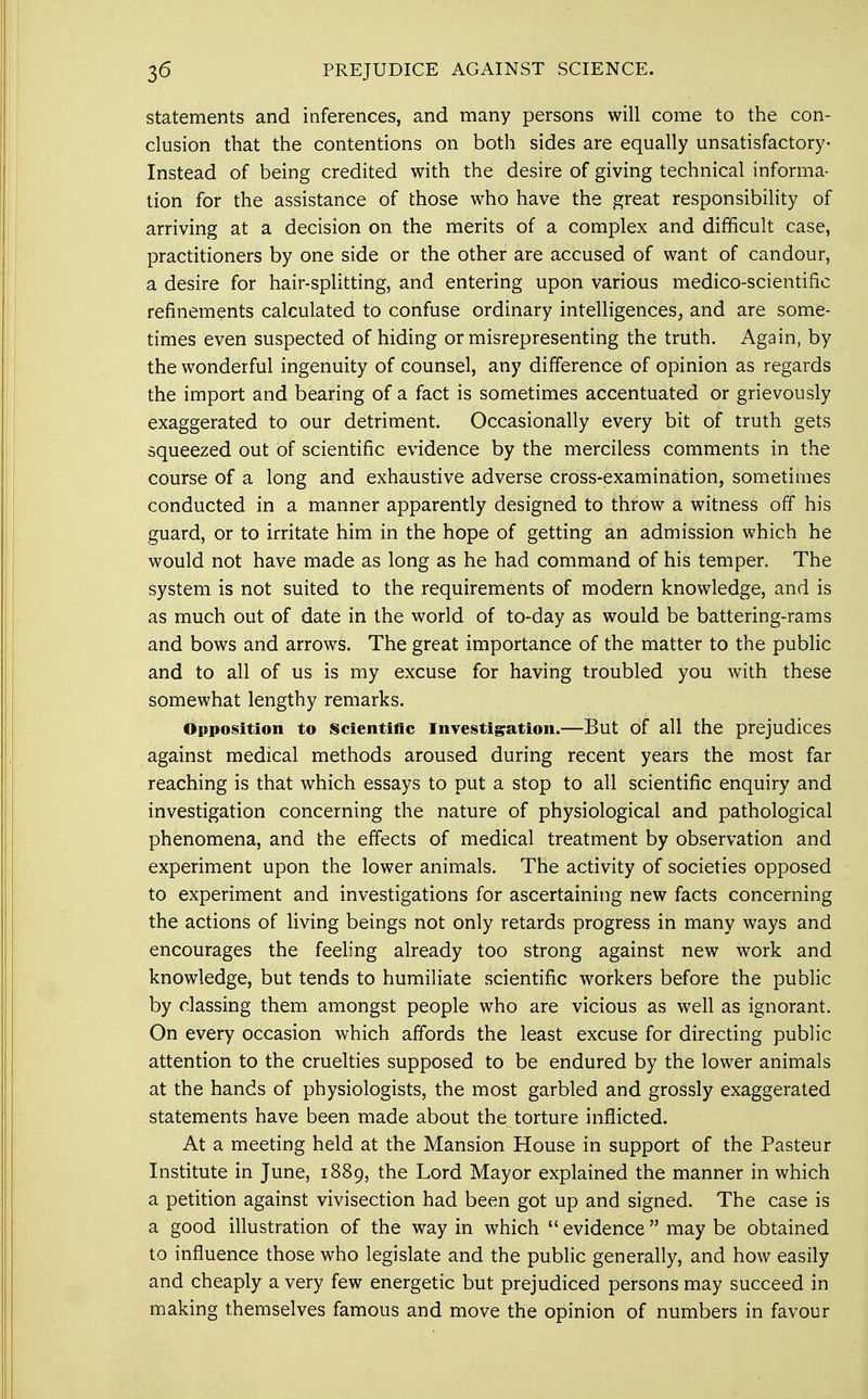 statements and inferences, and many persons will come to the con- clusion that the contentions on both sides are equally unsatisfactory- Instead of being credited with the desire of giving technical informa- tion for the assistance of those who have the great responsibility of arriving at a decision on the merits of a complex and difficult case, practitioners by one side or the other are accused of want of candour, a desire for hair-splitting, and entering upon various medico-scientific refinements calculated to confuse ordinary intelligences, and are some- times even suspected of hiding or misrepresenting the truth. Again, by the wonderful ingenuity of counsel, any difference of opinion as regards the import and bearing of a fact is sometimes accentuated or grievously exaggerated to our detriment. Occasionally every bit of truth gets squeezed out of scientific evidence by the merciless comments in the course of a long and exhaustive adverse cross-examination, sometimes conducted in a manner apparently designed to throw a witness off his guard, or to irritate him in the hope of getting an admission which he would not have made as long as he had command of his temper. The system is not suited to the requirements of modern knowledge, and is as much out of date in the world of to-day as would be battering-rams and bows and arrows. The great importance of the matter to the public and to all of us is my excuse for having troubled you with these somewhat lengthy remarks. Opposition to Scientific Investigation.—But of all the prejudices against medical methods aroused during recent years the most far reaching is that which essays to put a stop to all scientific enquiry and investigation concerning the nature of physiological and pathological phenomena, and the effects of medical treatment by observation and experiment upon the lower animals. The activity of societies opposed to experiment and investigations for ascertaining new facts concerning the actions of living beings not only retards progress in many ways and encourages the feeling already too strong against new work and knowledge, but tends to humiliate scientific workers before the public by classing them amongst people who are vicious as well as ignorant. On every occasion which affords the least excuse for directing public attention to the cruelties supposed to be endured by the lower animals at the hands of physiologists, the most garbled and grossly exaggerated statements have been made about the torture inflicted. At a meeting held at the Mansion House in support of the Pasteur Institute in June, 1889, the Lord Mayor explained the manner in which a petition against vivisection had been got up and signed. The case is a good illustration of the way in which  evidence  may be obtained to influence those who legislate and the public generally, and how easily and cheaply a very few energetic but prejudiced persons may succeed in making themselves famous and move the opinion of numbers in favour