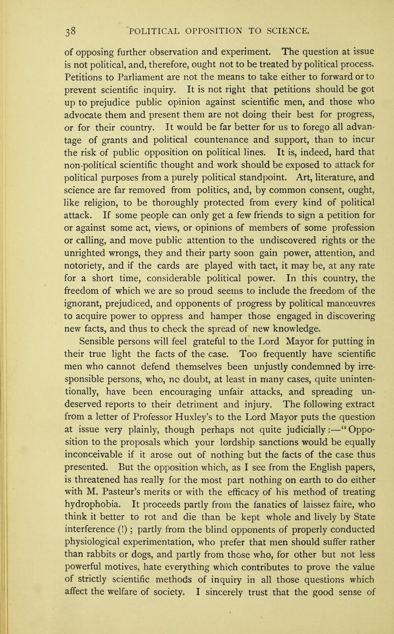 33 POLITICAL OPPOSITION TO SCIENCE. of opposing further observation and experiment. The question at issue is not political, and, therefore, ought not to be treated by political process. Petitions to Parliament are not the means to take either to forward or to prevent scientific inquiry. It is not right that petitions should be got up to prejudice public opinion against scientific men, and those who advocate them and present them are not doing their best for progress, or for their country. It would be far better for us to forego all advan- tage of grants and political countenance and support, than to incur the risk of public opposition on political lines. It is, indeed, hard that non-political scientific thought and work should be exposed to attack for political purposes from a purely political standpoint. Art, literature, and science are far removed from politics, and, by common consent, ought, like religion, to be thoroughly protected from every kind of political attack. If some people can only get a few friends to sign a petition for or against some act, views, or opinions of members of some profession or calling, and move public attention to the undiscovered rights or the unrighted wrongs, they and their party soon gain power, attention, and notoriety, and if the cards are played with tact, it may be, at any rate for a short time, considerable political power. In this country, the freedom of which we are so proud seems to include the freedom of the ignorant, prejudiced, and opponents of progress by political manoeuvres to acquire power to oppress and hamper those engaged in discovering new facts, and thus to check the spread of new knowledge. Sensible persons will feel grateful to the Lord Mayor for putting in their true light the facts of the case. Too frequently have scientific men who cannot defend themselves been unjustly condemned by irre- sponsible persons, who, no doubt, at least in many cases, quite uninten- tionally, have been encouraging unfair attacks, and spreading un- deserved reports to their detriment and injury. The following extract from a letter of Professor Huxley's to the Lord Mayor puts the question at issue very plainly, though perhaps not quite judicially:— Oppo- sition to the proposals which your lordship sanctions would be equally inconceivable if it arose out of nothing but the facts of the case thus presented. But the opposition which, as I see from the English papers, is threatened has really for the most part nothing on earth to do either with M. Pasteur's merits or with the efficacy of his method of treating hydrophobia. It proceeds partly from the fanatics of laissez faire, who think it better to rot and die than be kept whole and lively by State interference (!) : partly from the blind opponents of properly conducted physiological experimentation, who prefer that men should suffer rather than rabbits or dogs, and partly from those who, for other but not less powerful motives, hate everything which contributes to prove the value of strictly scientific methods of inquiry in all those questions which affect the welfare of society. I sincerely trust that the good sense of