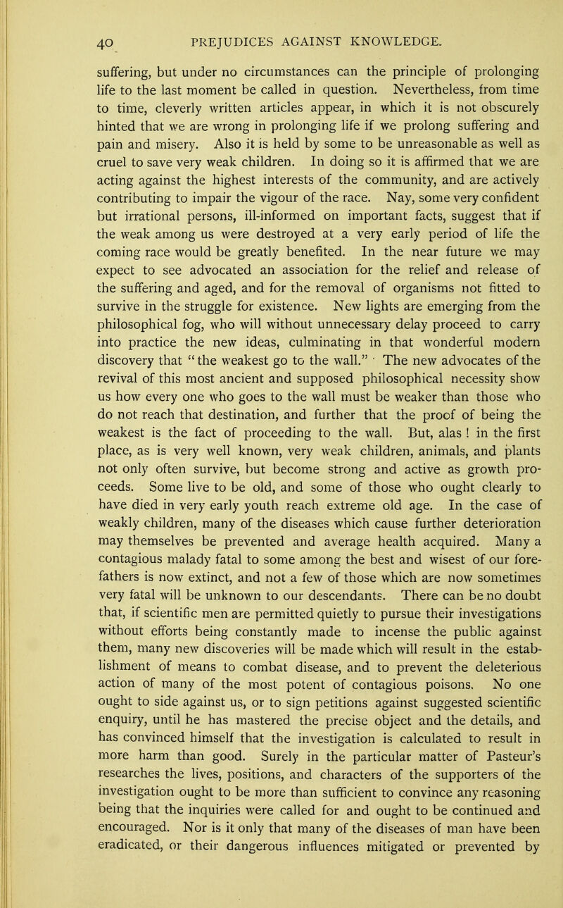 suffering, but under no circumstances can the principle of prolonging life to the last moment be called in question. Nevertheless, from time to time, cleverly written articles appear, in which it is not obscurely hinted that we are wrong in prolonging life if we prolong suffering and pain and misery. Also it is held by some to be unreasonable as well as cruel to save very weak children. In doing so it is affirmed that we are acting against the highest interests of the community, and are actively contributing to impair the vigour of the race. Nay, some very confident but irrational persons, ill-informed on important facts, suggest that if the weak among us were destroyed at a very early period of life the coming race would be greatly benefited. In the near future we may expect to see advocated an association for the relief and release of the suffering and aged, and for the removal of organisms not fitted to survive in the struggle for existence. New lights are emerging from the philosophical fog, who will without unnecessary delay proceed to carry into practice the new ideas, culminating in that wonderful modern discovery that the weakest go to the wall. ■ The new advocates of the revival of this most ancient and supposed philosophical necessity show us how every one who goes to the wall must be weaker than those who do not reach that destination, and further that the proof of being the weakest is the fact of proceeding to the wall. But, alas ! in the first place, as is very well known, very weak children, animals, and plants not only often survive, but become strong and active as growth pro- ceeds. Some live to be old, and some of those who ought clearly to have died in very early youth reach extreme old age. In the case of weakly children, many of the diseases which cause further deterioration may themselves be prevented and average health acquired. Many a contagious malady fatal to some among the best and wisest of our fore- fathers is now extinct, and not a few of those which are now sometimes very fatal will be unknown to our descendants. There can be no doubt that, if scientific men are permitted quietly to pursue their investigations without efforts being constantly made to incense the public against them, many new discoveries will be made which will result in the estab- lishment of means to combat disease, and to prevent the deleterious action of many of the most potent of contagious poisons. No one ought to side against us, or to sign petitions against suggested scientific enquiry, until he has mastered the precise object and the details, and has convinced himself that the investigation is calculated to result in more harm than good. Surely in the particular matter of Pasteur's researches the lives, positions, and characters of the supporters of the investigation ought to be more than sufficient to convince any reasoning being that the inquiries were called for and ought to be continued and encouraged. Nor is it only that many of the diseases of man have been eradicated, or their dangerous influences mitigated or prevented by