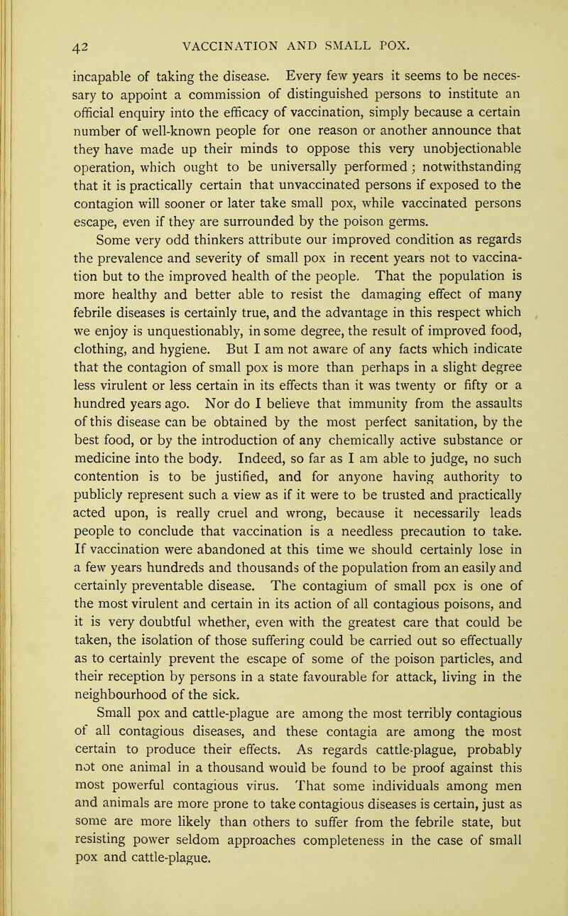 incapable of taking the disease. Every few years it seems to be neces- sary to appoint a commission of distinguished persons to institute an official enquiry into the efficacy of vaccination, simply because a certain number of well-known people for one reason or another announce that they have made up their minds to oppose this very unobjectionable operation, which ought to be universally performed; notwithstanding that it is practically certain that unvaccinated persons if exposed to the contagion will sooner or later take small pox, while vaccinated persons escape, even if they are surrounded by the poison germs. Some very odd thinkers attribute our improved condition as regards the prevalence and severity of small pox in recent years not to vaccina- tion but to the improved health of the people. That the population is more healthy and better able to resist the damaging effect of many febrile diseases is certainly true, and the advantage in this respect which we enjoy is unquestionably, in some degree, the result of improved food, clothing, and hygiene. But I am not aware of any facts which indicate that the contagion of small pox is more than perhaps in a slight degree less virulent or less certain in its effects than it was twenty or fifty or a hundred years ago. Nor do I believe that immunity from the assaults of this disease can be obtained by the most perfect sanitation, by the best food, or by the introduction of any chemically active substance or medicine into the body. Indeed, so far as I am able to judge, no such contention is to be justified, and for anyone having authority to publicly represent such a view as if it were to be trusted and practically acted upon, is really cruel and wrong, because it necessarily leads people to conclude that vaccination is a needless precaution to take. If vaccination were abandoned at this time we should certainly lose in a few years hundreds and thousands of the population from an easily and certainly preventable disease. The contagium of small pox is one of the most virulent and certain in its action of all contagious poisons, and it is very doubtful whether, even with the greatest care that could be taken, the isolation of those suffering could be carried out so effectually as to certainly prevent the escape of some of the poison particles, and their reception by persons in a state favourable for attack, living in the neighbourhood of the sick. Small pox and cattle-plague are among the most terribly contagious of all contagious diseases, and these contagia are among the most certain to produce their effects. As regards cattle-plague, probably not one animal in a thousand would be found to be proof against this most powerful contagious virus. That some individuals among men and animals are more prone to take contagious diseases is certain, just as some are more likely than others to suffer from the febrile state, but resisting power seldom approaches completeness in the case of small pox and cattle-plague.
