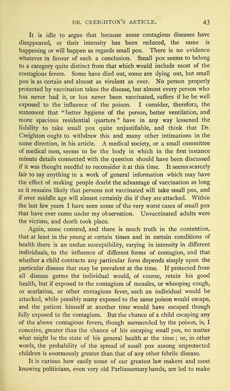 It is idle to argue that because some contagious diseases have disappeared, or their intensity has been reduced, the same is happening or will happen as regards small pox. There is no evidence whatever in favour of such a conclusion. Small pox seems to belong to a category quite distinct from that which would include most of the contagious fevers. Some have died out, some are dying out, but small pox is as certain and almost as virulent as ever. No person properly protected by vaccination takes the disease, but almost every person who has never had it, or has never been vaccinated, suffers if he be well exposed to the influence of the poison. I consider, therefore, the statement that better hygiene of the person, better ventilation, and more spacious residential quarters have in any way lessened the liability to take small pox quite unjustifiable, and think that Dr. Creighton ought to withdraw this and many other intimations in the same direction, in his article. A medical society, or a small committee of medical men, seems to be the body in which in the first instance minute details connected with the question should have been discussed if it was thought needful to reconsider it at this time. It seems scarcely fair to say anything in a work of general information which may have the effect of making people doubt the advantage of vaccination as long as it remains likely that persons not vaccinated will take small pox, and if over middle age will almost certainly die if they are attacked. Within the last few years I have seen some of the very worst cases of small pox that have ever come under my observation. Unvaccinated adults were the victims, and death took place. Again, some contend, and there is much truth in the contention, that at least in the young at certain times and in certain conditions of health there is an undue susceptibility, varying in intensity in different individuals, to the influence of different forms of contagion, and that whether a child contracts any particular form depends simply upon the particular disease that may be prevalent at the time. If protected from all disease germs the individual would, of course, retain his good health, but if exposed to the contagium of measles, or whooping cough, or scarlatina, or other contagious fever, such an individual would be attacked, while possibly many exposed to the same poison would escape, and the patient himself at another time would have escaped though fully exposed to the contagium. But the chance of a child escaping any of the above contagious fevers, though surrounded by the poison, is, I conceive, greater than the chance of his escaping small pox, no matter what might be the state of his general health at the time; or, in other words, the probability of the spread of small pox among unprotected children is enormously greater than that of any other febrile disease. It is curious how easily some of our greatest law makers and most knowing politicians, even very old Parliamentary hands, are led to make