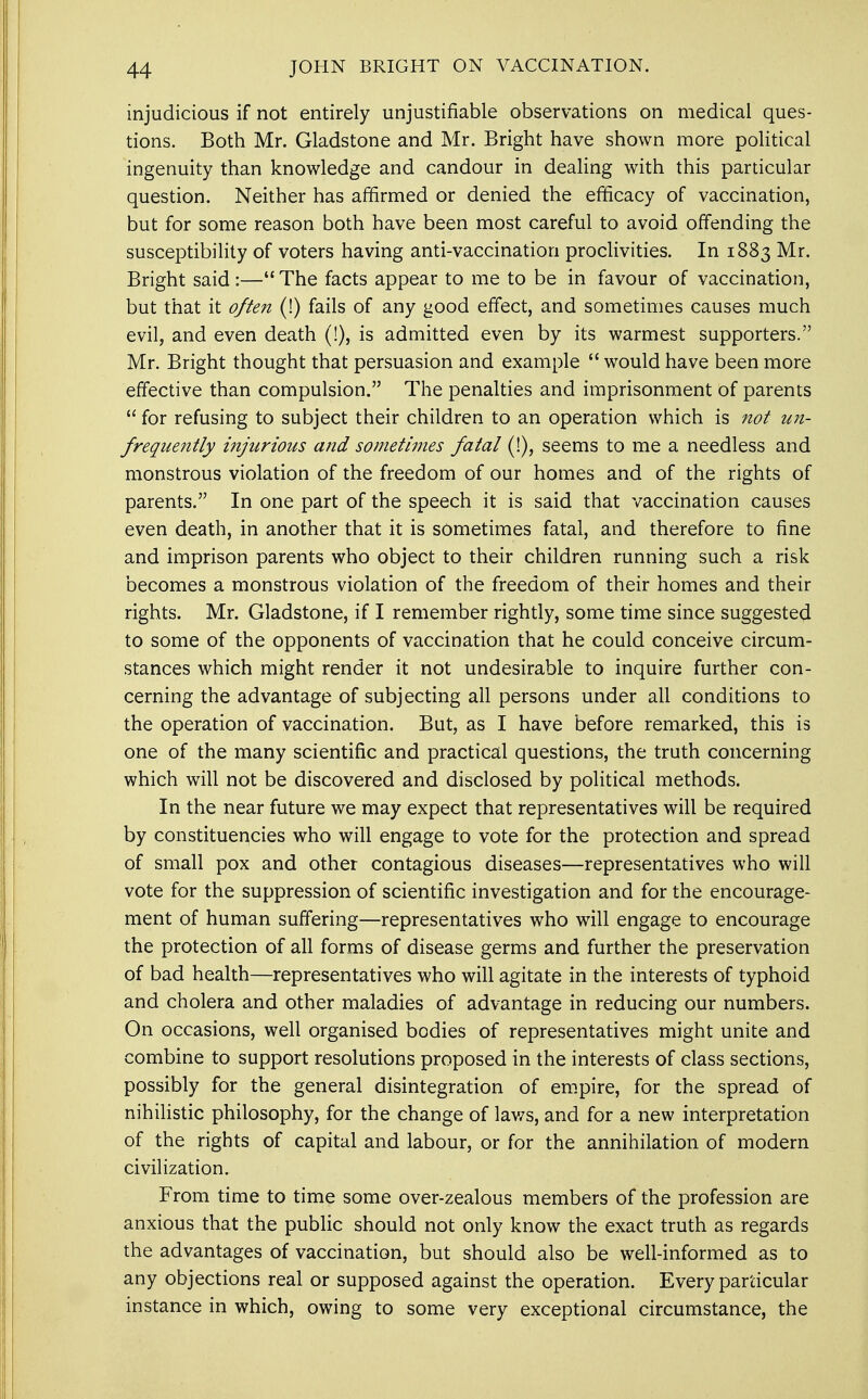 injudicious if not entirely unjustifiable observations on medical ques- tions. Both Mr. Gladstone and Mr. Bright have shown more political ingenuity than knowledge and candour in dealing with this particular question. Neither has affirmed or denied the efficacy of vaccination, but for some reason both have been most careful to avoid offending the susceptibility of voters having anti-vaccination proclivities. In 1883 Mr. Bright said :— The facts appear to me to be in favour of vaccination, but that it often (!) fails of any good effect, and sometimes causes much evil, and even death (!), is admitted even by its warmest supporters. Mr. Bright thought that persuasion and example  would have been more effective than compulsion. The penalties and imprisonment of parents  for refusing to subject their children to an operation which is not un- frequently injurious and sometimes fatal (!), seems to me a needless and monstrous violation of the freedom of our homes and of the rights of parents. In one part of the speech it is said that vaccination causes even death, in another that it is sometimes fatal, and therefore to fine and imprison parents who object to their children running such a risk becomes a monstrous violation of the freedom of their homes and their rights. Mr. Gladstone, if I remember rightly, some time since suggested to some of the opponents of vaccination that he could conceive circum- stances which might render it not undesirable to inquire further con- cerning the advantage of subjecting all persons under all conditions to the operation of vaccination. But, as I have before remarked, this is one of the many scientific and practical questions, the truth concerning which will not be discovered and disclosed by political methods. In the near future we may expect that representatives will be required by constituencies who will engage to vote for the protection and spread of small pox and other contagious diseases—representatives who will vote for the suppression of scientific investigation and for the encourage- ment of human suffering—representatives who will engage to encourage the protection of all forms of disease germs and further the preservation of bad health—representatives who will agitate in the interests of typhoid and cholera and other maladies of advantage in reducing our numbers. On occasions, well organised bodies of representatives might unite and combine to support resolutions proposed in the interests of class sections, possibly for the general disintegration of empire, for the spread of nihilistic philosophy, for the change of laws, and for a new interpretation of the rights of capital and labour, or for the annihilation of modern civilization. From time to time some over-zealous members of the profession are anxious that the public should not only know the exact truth as regards the advantages of vaccination, but should also be well-informed as to any objections real or supposed against the operation. Every particular instance in which, owing to some very exceptional circumstance, the