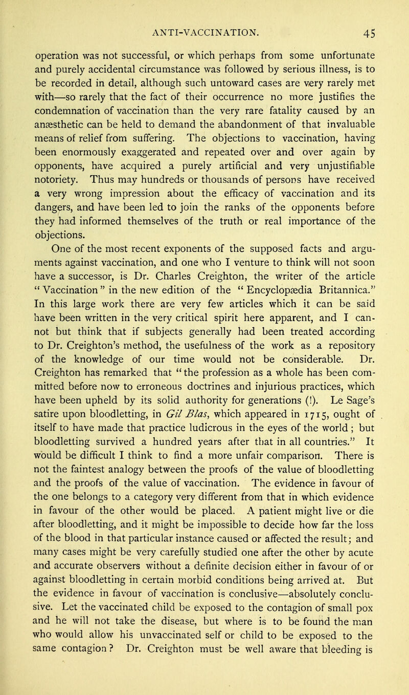 operation was not successful, or which perhaps from some unfortunate and purely accidental circumstance was followed by serious illness, is to be recorded in detail, although such untoward cases are very rarely met with—so rarely that the fact of their occurrence no more justifies the condemnation of vaccination than the very rare fatality caused by an anaesthetic can be held to demand the abandonment of that invaluable means of relief from suffering. The objections to vaccination, having been enormously exaggerated and repeated over and over again by opponents, have acquired a purely artificial and very unjustifiable notoriety. Thus may hundreds or thousands of persons have received a very wrong impression about the efficacy of vaccination and its dangers, and have been led to join the ranks of the opponents before they had informed themselves of the truth or real importance of the objections. One of the most recent exponents of the supposed facts and argu- ments against vaccination, and one who I venture to think will not soon have a successor, is Dr. Charles Creighton, the writer of the article  Vaccination  in the new edition of the  Encyclopaedia Britannica. In this large work there are very few articles which it can be said have been written in the very critical spirit here apparent, and I can- not but think that if subjects generally had been treated according to Dr. Creighton's method, the usefulness of the work as a repository of the knowledge of our time would not be considerable. Dr. Creighton has remarked that  the profession as a whole has been com- mitted before now to erroneous doctrines and injurious practices, which have been upheld by its solid authority for generations (!). Le Sage's satire upon bloodletting, in Gil Bias, which appeared in 1715, ought of itself to have made that practice ludicrous in the eyes of the world ; but bloodletting survived a hundred years after that in all countries. It would be difficult I think to find a more unfair comparison. There is not the faintest analogy between the proofs of the value of bloodletting and the proofs of the value of vaccination. The evidence in favour of the one belongs to a category very different from that in which evidence in favour of the other would be placed. A patient might live or die after bloodletting, and it might be impossible to decide how far the loss of the blood in that particular instance caused or affected the result; and many cases might be very carefully studied one after the other by acute and accurate observers without a definite decision either in favour of or against bloodletting in certain morbid conditions being arrived at. But the evidence in favour of vaccination is conclusive—absolutely conclu- sive. Let the vaccinated child be exposed to the contagion of small pox and he will not take the disease, but where is to be found the man who would allow his unvaccinated self or child to be exposed to the same contagion ? Dr. Creighton must be well aware that bleeding is