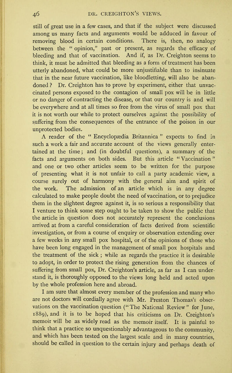 still of great use in a few cases, and that if the subject were discussed among us many facts and arguments would be adduced in favour of removing blood in certain conditions. There is, then, no analogy between the  opinion, past or present, as regards the efficacy of bleeding and that of vaccination. And if, as Dr. Creighton seems to think, it must be admitted that bleeding as a form of treatment has been utterly abandoned, what could be more unjustifiable than to insinuate that in the near future vaccination, like bloodletting, will also be aban- doned ? Dr. Creighton has to prove by experiment, either that unvac- cinated persons exposed to the contagion of small pox will be in little or no danger of contracting the disease, or that our country is and will be everywhere and at all times so free from the virus of small pox that it is not worth our while to protect ourselves against the possibility of suffering from the consequences of the entrance of the poison in our unprotected bodies. A reader of the  Encyclopaedia Britannica  expects to find in such a work a fair and accurate account of the views generally enter- tained at the time; and (in doubtful questions), a summary of the facts and arguments on both sides. But this article  Vaccination  and one or two other articles seem to be written for the purpose of presenting what it is not unfair to call a party academic view, a course surely out of harmony with the general aim and spirit of the work. The admission of an article which is in any degree calculated to make people doubt the need of vaccination, or to prejudice them in the slightest degree against it, is so serious a responsibility that I venture to think some step ought to be taken to show the public that the article in question does not accurately represent the conclusions arrived at from a careful consideration of facts derived from scientific investigation, or from a course of enquiry or observation extending over a few weeks in any small pox hospital, or of the opinions of those who have been long engaged in the management of small pox hospitals and the treatment of the sick ; while as regards the practice it is desirable to adopt, in order to protect the rising generation from the chances of suffering from small pox, Dr. Creighton's article, as far as I can under- stand it, is thoroughly opposed to the views long held and acted upon by the whole profession here and abroad. I am sure that almost every member of the profession and many who are not doctors will cordially agree with Mr. Preston Thomas's obser- vations on the vaccination question (The National Review for June, 1889), and it is to be hoped that his criticisms on Dr. Creighton's memoir will be as widely read as the memoir itself. It is painful to think that a practice so unquestionably advantageous to the community, and which has been tested on the largest scale and in many countries, should be called in question to the certain injury and perhaps death of