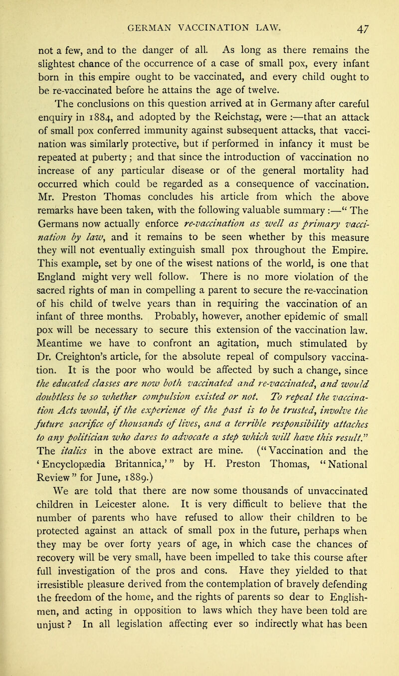 not a few, and to the danger of all. As long as there remains the slightest chance of the occurrence of a case of small pox, every infant born in this empire ought to be vaccinated, and every child ought to be re-vaccinated before he attains the age of twelve. The conclusions on this question arrived at in Germany after careful enquiry in 1884, and adopted by the Reichstag, were :—that an attack of small pox conferred immunity against subsequent attacks, that vacci- nation was similarly protective, but if performed in infancy it must be repeated at puberty; and that since the introduction of vaccination no increase of any particular disease or of the general mortality had occurred which could be regarded as a consequence of vaccination. Mr. Preston Thomas concludes his article from which the above remarks have been taken, with the following valuable summary :— The Germans now actually enforce re-vaccination as well as primary vacci- nation by law, and it remains to be seen whether by this measure they will not eventually extinguish small pox throughout the Empire. This example, set by one of the wisest nations of the world, is one that England might very well follow. There is no more violation of the sacred rights of man in compelling a parent to secure the re-vaccination of his child of twelve years than in requiring the vaccination of an infant of three months. Probably, however, another epidemic of small pox will be necessary to secure this extension of the vaccination law. Meantime we have to confront an agitation, much stimulated by Dr. Creighton's article, for the absolute repeal of compulsory vaccina- tion. It is the poor who would be affected by such a change, since the educated classes are now both vaccinated and re-vaccinated, and would doubtless be so whether compulsion existed or ?iot. To repeal the vaccina- tion Acts would, if the experience of the past is to be trusted, involve the future sacrifice of thousands of lives, and a tei'rible responsibility attaches to any politician who dares to advocate a step which will have this result The italics in the above extract are mine. (Vaccination and the ' Encyclopaedia Britannica/ by H. Preston Thomas,  National Review for June, 1889.) We are told that there are now some thousands of unvaccinated children in Leicester alone. It is very difficult to believe that the number of parents who have refused to allow their children to be protected against an attack of small pox in the future, perhaps when they may be over forty years of age, in which case the chances of recovery will be very small, have been impelled to take this course after full investigation of the pros and cons. Have they yielded to that irresistible pleasure derived from the contemplation of bravely defending the freedom of the home, and the rights of parents so dear to English- men, and acting in opposition to laws which they have been told are unjust ? In all legislation affecting ever so indirectly what has been