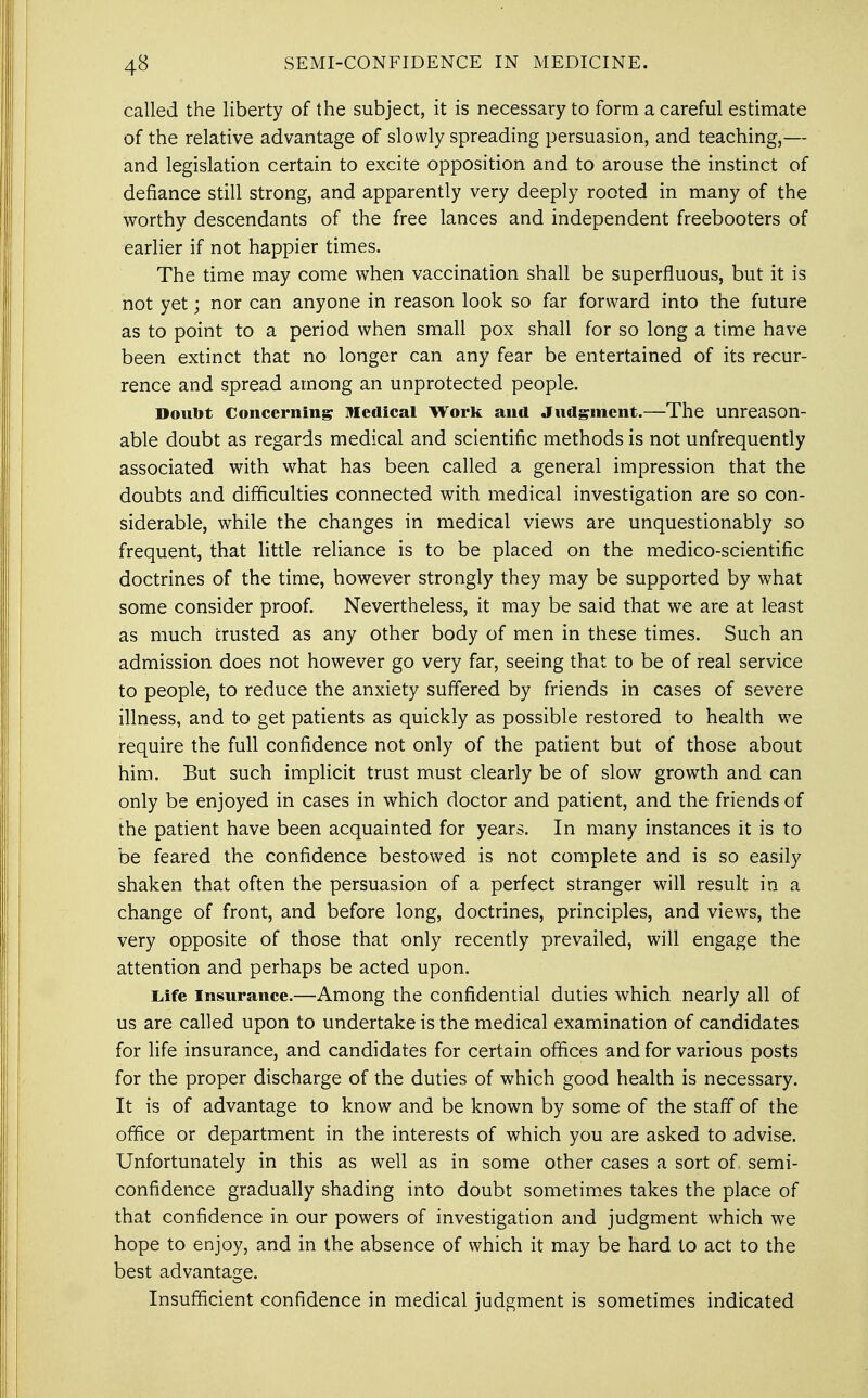 called the liberty of the subject, it is necessary to form a careful estimate of the relative advantage of slowly spreading persuasion, and teaching,— and legislation certain to excite opposition and to arouse the instinct of defiance still strong, and apparently very deeply rooted in many of the worthy descendants of the free lances and independent freebooters of earlier if not happier times. The time may come when vaccination shall be superfluous, but it is not yet; nor can anyone in reason look so far forward into the future as to point to a period when small pox shall for so long a time have been extinct that no longer can any fear be entertained of its recur- rence and spread among an unprotected people. Doubt Concerning medical Work and Judgment.—The unreason- able doubt as regards medical and scientific methods is not unfrequently associated with what has been called a general impression that the doubts and difficulties connected with medical investigation are so con- siderable, while the changes in medical views are unquestionably so frequent, that little reliance is to be placed on the medico-scientific doctrines of the time, however strongly they may be supported by what some consider proof. Nevertheless, it may be said that we are at least as much crusted as any other body of men in these times. Such an admission does not however go very far, seeing that to be of real service to people, to reduce the anxiety suffered by friends in cases of severe illness, and to get patients as quickly as possible restored to health we require the full confidence not only of the patient but of those about him. But such implicit trust must clearly be of slow growth and can only be enjoyed in cases in which doctor and patient, and the friends of the patient have been acquainted for years. In many instances it is to be feared the confidence bestowed is not complete and is so easily shaken that often the persuasion of a perfect stranger will result in a change of front, and before long, doctrines, principles, and views, the very opposite of those that only recently prevailed, will engage the attention and perhaps be acted upon. Life insurance.—Among the confidential duties which nearly all of us are called upon to undertake is the medical examination of candidates for life insurance, and candidates for certain offices and for various posts for the proper discharge of the duties of which good health is necessary. It is of advantage to know and be known by some of the staff of the office or department in the interests of which you are asked to advise. Unfortunately in this as well as in some other cases a sort of. semi- confidence gradually shading into doubt sometimes takes the place of that confidence in our powers of investigation and judgment which we hope to enjoy, and in the absence of which it may be hard to act to the best advantage. Insufficient confidence in medical judgment is sometimes indicated