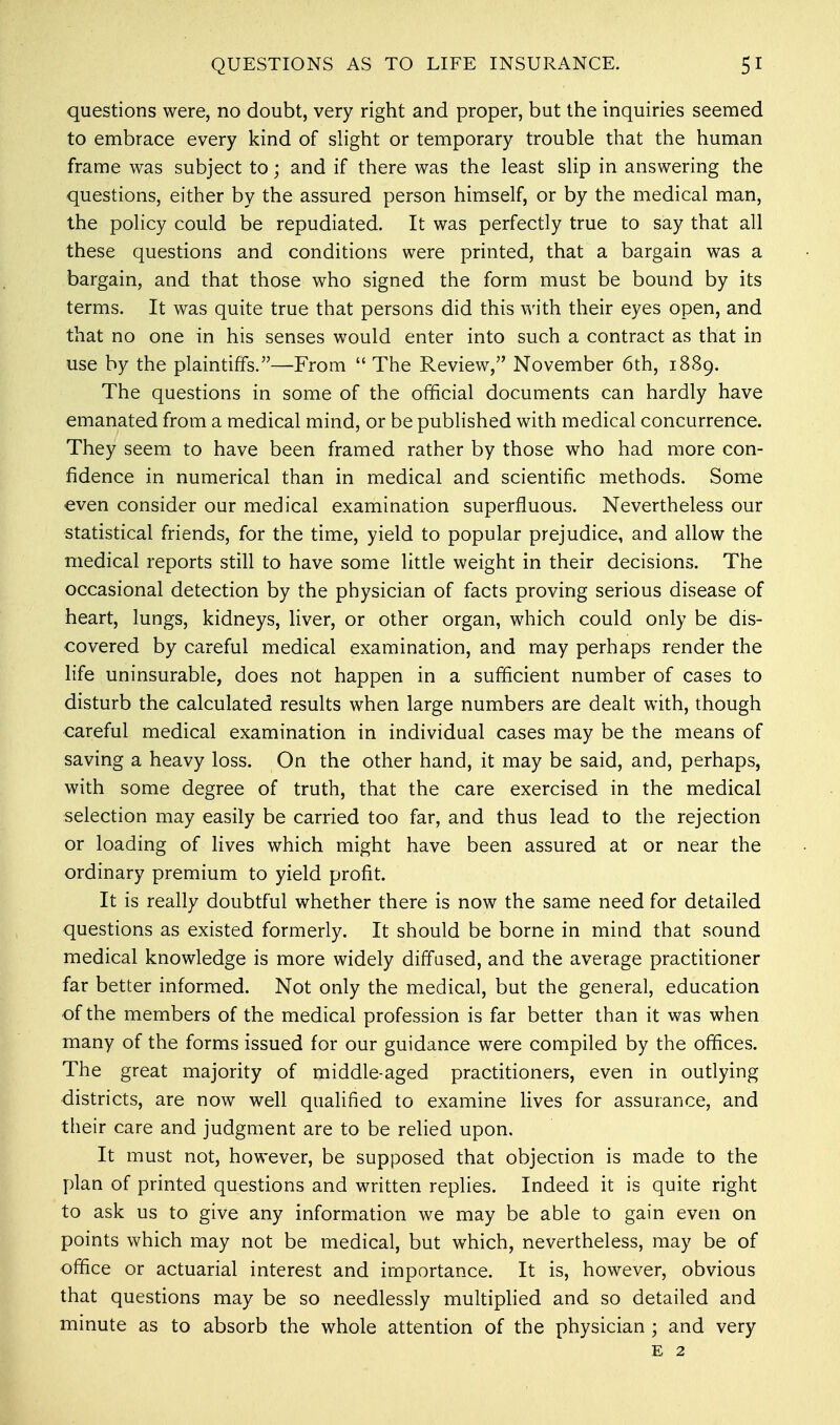 questions were, no doubt, very right and proper, but the inquiries seemed to embrace every kind of slight or temporary trouble that the human frame was subject to; and if there was the least slip in answering the questions, either by the assured person himself, or by the medical man, the policy could be repudiated. It was perfectly true to say that all these questions and conditions were printed, that a bargain was a bargain, and that those who signed the form must be bound by its terms. It was quite true that persons did this with their eyes open, and that no one in his senses would enter into such a contract as that in use by the plaintiffs.—From  The Review, November 6th, 1889. The questions in some of the official documents can hardly have emanated from a medical mind, or be published with medical concurrence. They seem to have been framed rather by those who had more con- fidence in numerical than in medical and scientific methods. Some even consider our medical examination superfluous. Nevertheless our statistical friends, for the time, yield to popular prejudice, and allow the medical reports still to have some little weight in their decisions. The occasional detection by the physician of facts proving serious disease of heart, lungs, kidneys, liver, or other organ, which could only be dis- covered by careful medical examination, and may perhaps render the life uninsurable, does not happen in a sufficient number of cases to disturb the calculated results when large numbers are dealt with, though careful medical examination in individual cases may be the means of saving a heavy loss. On the other hand, it may be said, and, perhaps, with some degree of truth, that the care exercised in the medical selection may easily be carried too far, and thus lead to the rejection or loading of lives which might have been assured at or near the ordinary premium to yield profit. It is really doubtful whether there is now the same need for detailed questions as existed formerly. It should be borne in mind that sound medical knowledge is more widely diffused, and the average practitioner far better informed. Not only the medical, but the general, education of the members of the medical profession is far better than it was when many of the forms issued for our guidance were compiled by the offices. The great majority of middle-aged practitioners, even in outlying districts, are now well qualified to examine lives for assurance, and their care and judgment are to be relied upon. It must not, however, be supposed that objection is made to the plan of printed questions and written replies. Indeed it is quite right to ask us to give any information we may be able to gain even on points which may not be medical, but which, nevertheless, may be of office or actuarial interest and importance. It is, however, obvious that questions may be so needlessly multiplied and so detailed and minute as to absorb the whole attention of the physician ; and very e 2