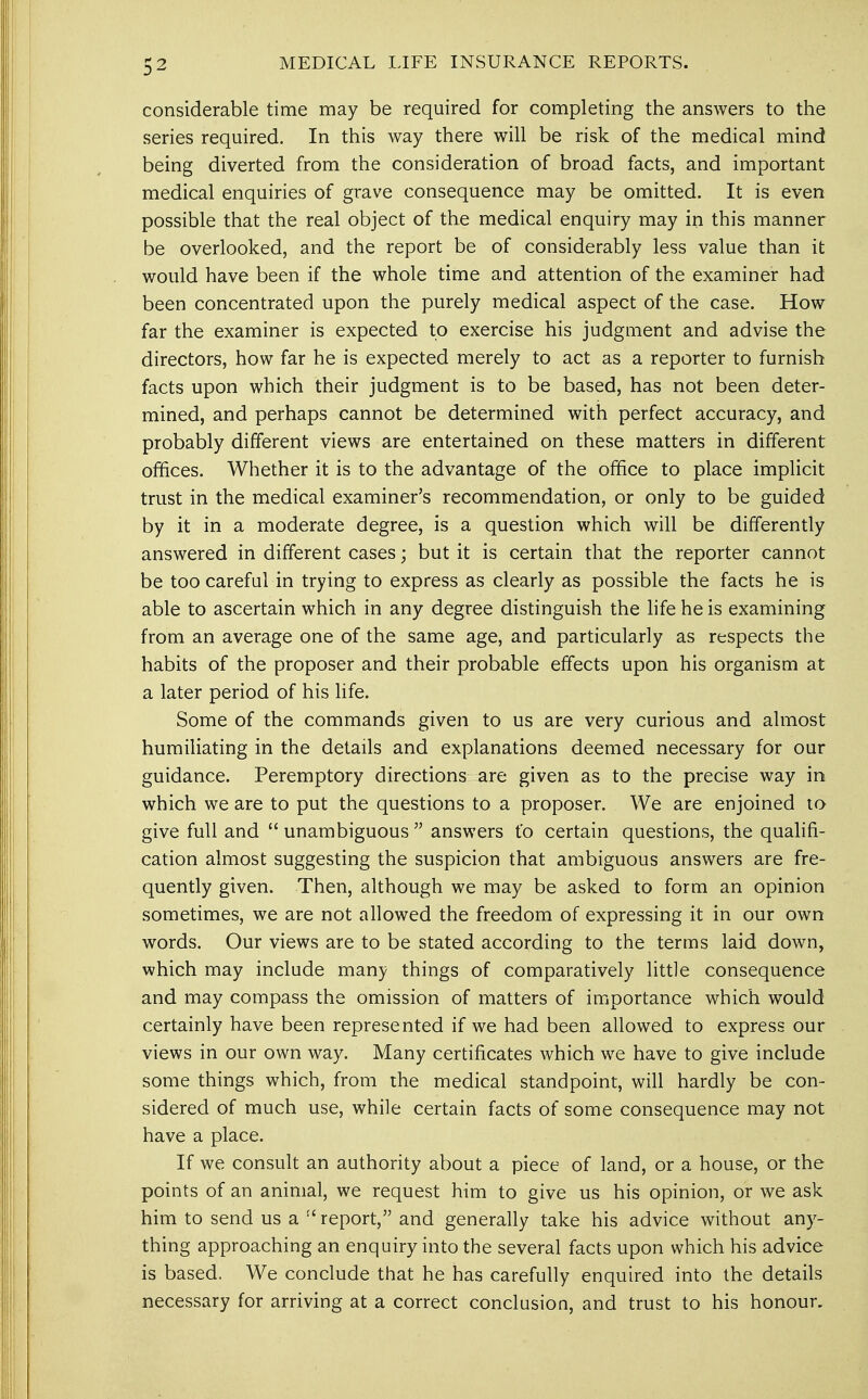 considerable time may be required for completing the answers to the series required. In this way there will be risk of the medical mind being diverted from the consideration of broad facts, and important medical enquiries of grave consequence may be omitted. It is even possible that the real object of the medical enquiry may in this manner be overlooked, and the report be of considerably less value than it would have been if the whole time and attention of the examiner had been concentrated upon the purely medical aspect of the case. How far the examiner is expected to exercise his judgment and advise the directors, how far he is expected merely to act as a reporter to furnish facts upon which their judgment is to be based, has not been deter- mined, and perhaps cannot be determined with perfect accuracy, and probably different views are entertained on these matters in different offices. Whether it is to the advantage of the office to place implicit trust in the medical examiner's recommendation, or only to be guided by it in a moderate degree, is a question which will be differently answered in different cases; but it is certain that the reporter cannot be too careful in trying to express as clearly as possible the facts he is able to ascertain which in any degree distinguish the life he is examining from an average one of the same age, and particularly as respects the habits of the proposer and their probable effects upon his organism at a later period of his life. Some of the commands given to us are very curious and almost humiliating in the details and explanations deemed necessary for our guidance. Peremptory directions are given as to the precise way in which we are to put the questions to a proposer. We are enjoined to give full and  unambiguous  answers t'o certain questions, the qualifi- cation almost suggesting the suspicion that ambiguous answers are fre- quently given. Then, although we may be asked to form an opinion sometimes, we are not allowed the freedom of expressing it in our own words. Our views are to be stated according to the terms laid down, which may include many things of comparatively little consequence and may compass the omission of matters of importance which would certainly have been represented if we had been allowed to express our views in our own way. Many certificates which we have to give include some things which, from the medical standpoint, will hardly be con- sidered of much use, while certain facts of some consequence may not have a place. If we consult an authority about a piece of land, or a house, or the points of an animal, we request him to give us his opinion, or we ask him to send us a  report, and generally take his advice without any- thing approaching an enquiry into the several facts upon which his advice is based. We conclude that he has carefully enquired into the details necessary for arriving at a correct conclusion, and trust to his honour.