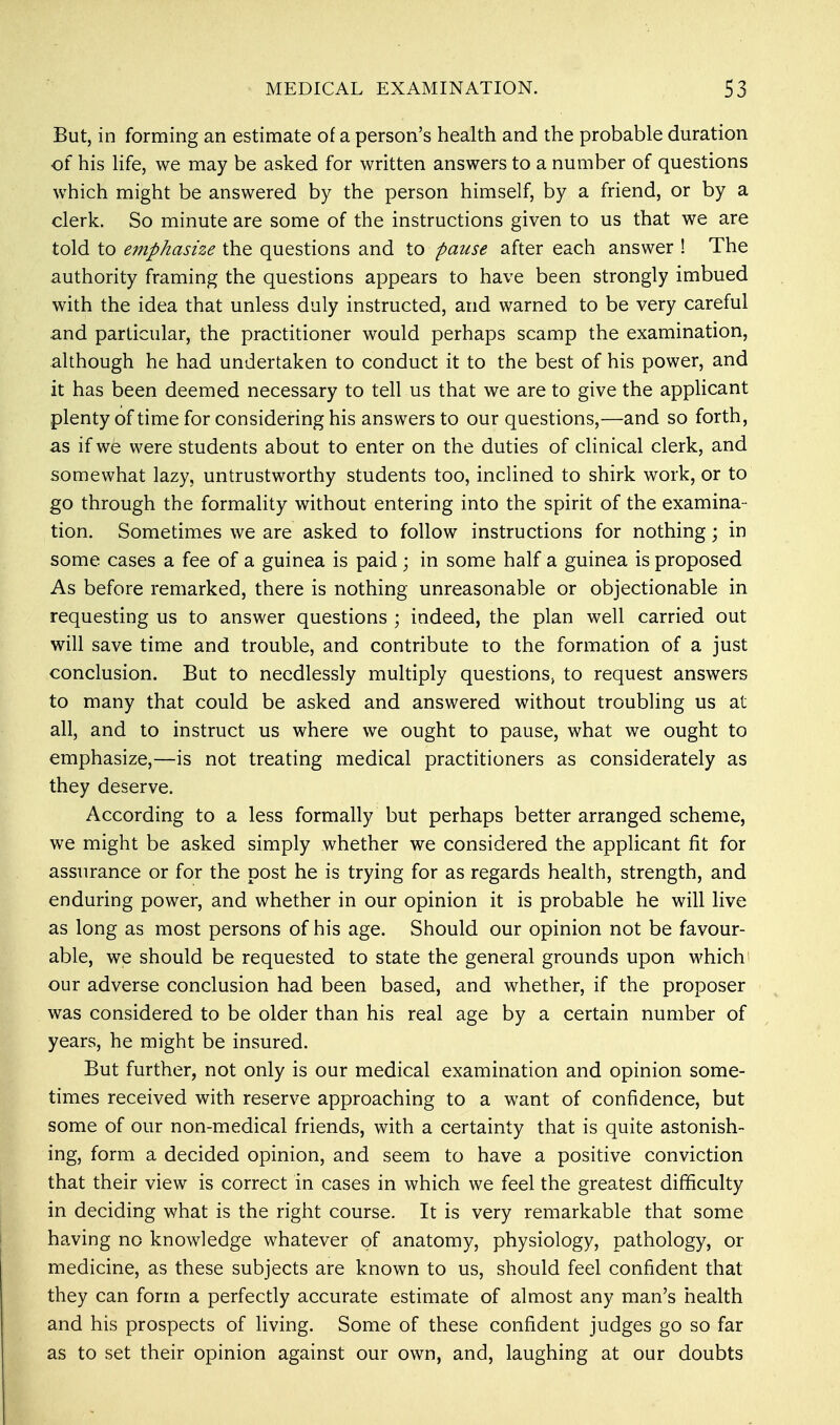 But, in forming an estimate of a person's health and the probable duration of his life, we may be asked for written answers to a number of questions which might be answered by the person himself, by a friend, or by a clerk. So minute are some of the instructions given to us that we are told to emphasize the questions and to pause after each answer ! The authority framing the questions appears to have been strongly imbued with the idea that unless duly instructed, and warned to be very careful and particular, the practitioner would perhaps scamp the examination, although he had undertaken to conduct it to the best of his power, and it has been deemed necessary to tell us that we are to give the applicant plenty of time for considering his answers to our questions,—and so forth, as if we were students about to enter on the duties of clinical clerk, and somewhat lazy, untrustworthy students too, inclined to shirk work, or to go through the formality without entering into the spirit of the examina- tion. Sometimes we are asked to follow instructions for nothing; in some cases a fee of a guinea is paid; in some half a guinea is proposed As before remarked, there is nothing unreasonable or objectionable in requesting us to answer questions ; indeed, the plan well carried out will save time and trouble, and contribute to the formation of a just conclusion. But to needlessly multiply questions, to request answers to many that could be asked and answered without troubling us at all, and to instruct us where we ought to pause, what we ought to emphasize,—is not treating medical practitioners as considerately as they deserve. According to a less formally but perhaps better arranged scheme, we might be asked simply whether we considered the applicant fit for assurance or for the post he is trying for as regards health, strength, and enduring power, and whether in our opinion it is probable he will live as long as most persons of his age. Should our opinion not be favour- able, we should be requested to state the general grounds upon which our adverse conclusion had been based, and whether, if the proposer was considered to be older than his real age by a certain number of years, he might be insured. But further, not only is our medical examination and opinion some- times received with reserve approaching to a want of confidence, but some of our non-medical friends, with a certainty that is quite astonish- ing, form a decided opinion, and seem to have a positive conviction that their view is correct in cases in which we feel the greatest difficulty in deciding what is the right course. It is very remarkable that some having no knowledge whatever of anatomy, physiology, pathology, or medicine, as these subjects are known to us, should feel confident that they can form a perfectly accurate estimate of almost any man's health and his prospects of living. Some of these confident judges go so far as to set their opinion against our own, and, laughing at our doubts
