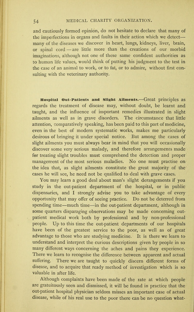 and cautiously formed opinion, do not hesitate to declare that many of the imperfections in organs and faults in their action which we detect— many of the diseases we discover in heart, lungs, kidneys, liver, brain, or spinal cord—are little more than the creations of our morbid imaginations, although not one of these same confident authorities as to human life values, would think of putting his judgment to the test in the case of an animal to work, or to fat, or to admire, without first con- sulting with the veterinary authority. Hospital Out-Patients and Slight Ailments.—Great principles as regards the treatment of disease may, without doubt, be learnt and taught, and the influence of important remedies illustrated in slight ailments as well as in grave disorders. The circumstance that little attention, comparatively speaking, has been paid to this part of medicine, even in the best of modern systematic works, makes me particularly desirous of bringing it under special notice. But among the cases of slight ailments you must always bear in mind that you will occasionally discover some very serious malady, and therefore arrangements made for treating slight troubles must comprehend the detection and proper management of the most serious maladies. No one must practise on the idea that, as slight ailments constitute the great majority of the cases he will see, he need not be qualified to deal with grave cases. You may learn a good deal about man's slight derangements if you study in the out-patient department of the hospital, or in public dispensaries, and I strongly advise you to take advantage of every opportunity that may offer of seeing practice. Do not be deterred from spending time—much time—in the out-patient department, although in some quarters disparaging observations may be made concerning out- patient medical work both by professional and by non-professional people. Up to this time the out-patient departments of our hospitals have been of the greatest service to the poor, as well as of great advantage to those who are studying medicine. It is there we learn to understand and interpret the curious descriptions given by people in so many different ways concerning the aches and pains they experience. There we learn to recognise the difference between apparent and actual suffering. There we are taught to quickly discern different forms of disease, and to acquire that ready method of investigation which is so valuable in after life. Although complaints have been made of the rate at which people are gratuitously seen and dismissed, it will be found in practice that the out-patient hospital physician seldom misses an important case of actual disease, while of his real use to the poor there can be no question what-