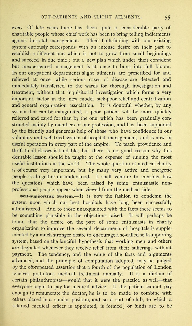 ever. Of late years there has been quite a considerable party of charitable people whose chief work has been to bring telling indictments against hospital management. Their fault-finding with our existing system curiously corresponds with an intense desire on their part to establish a different one, which is not to grow from small beginnings and succeed in due time ; but a new plan which under their confident but inexperienced management is at once to burst into full bloom. In our out-patient departments slight ailments are prescribed for and relieved at once, while serious cases of disease are detected and immediately transferred to the wards for thorough investigation and treatment, without that inquisitorial investigation which forms a very important factor in the new model sick-poor relief and centralization and general organization association. It is doubtful whether, by any system that can be inaugurated, a poor patient will be more quickly relieved and cared for than by the one which has been gradually con- structed mainly by members of our profession, and has been supported by the friendly and generous help of those who have confidence in our voluntary and well-tried system of hospital management, and is now in useful operation in every part of the empire. To teach providence and thrift to all classes is laudable, but there is no good reason why this desirable lesson should be taught at the expense of ruining the most useful institutions in the world. The whole question of medical charity is of course very important, but by many very active and energetic people is altogether misunderstood. I shall venture to consider how the questions which have been raised by some enthusiastic non- professional people appear when viewed from the medical side. self-supporting System.—It is now the fashion to condemn the system upon which our best hospitals have long been successfully administered. And to those unacquainted with the facts there seems to be something plausible in the objections raised. It will perhaps be found that the desire on the part of some enthusiasts in charity organization to improve the several departments of hospitals is supple- mented by a much stronger desire to encourage a so-called self-supporting system, based on the fanciful hypothesis that working men and others are degraded whenever they receive relief from their sufferings without payment. The tendency, and the value of the facts and arguments advanced, and the principle of computation adopted, may be judged by the oft-repeated assertion that a fourth of the population of London receives gratuitous medical treatment annually. It is a dictum of certain philanthropists—would that it were the practice as well—that everyone ought to pay for medical advice. If the patient cannot pay enough to remunerate the doctor, he is to be made to combine with others placed in a similar position, and so a sort of club, to which a salaried medical officer is appointed, is formed; or funds are to be