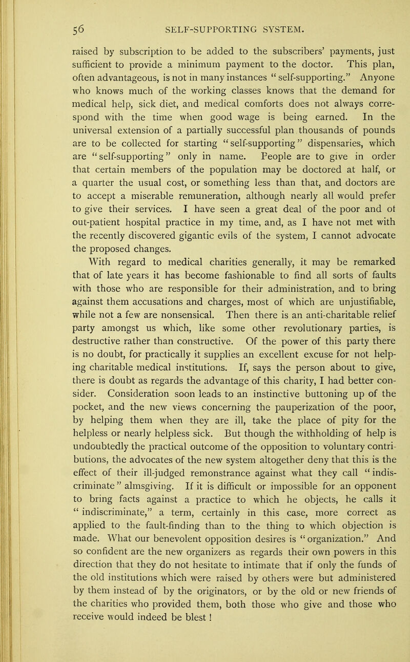 raised by subscription to be added to the subscribers' payments, just sufficient to provide a minimum payment to the doctor. This plan, often advantageous, is not in many instances  self-supporting. Anyone who knows much of the working classes knows that the demand for medical help, sick diet, and medical comforts does not always corre- spond with the time when good wage is being earned. In the universal extension of a partially successful plan thousands of pounds are to be collected for starting self-supporting dispensaries, which are self-supporting only in name. People are to give in order that certain members of the population may be doctored at half, or a quarter the usual cost, or something less than that, and doctors are to accept a miserable remuneration, although nearly all would prefer to give their services. I have seen a great deal of the poor and ot out-patient hospital practice in my time, and, as I have not met with the recently discovered gigantic evils of the system, I cannot advocate the proposed changes. With regard to medical charities generally, it may be remarked that of late years it has become fashionable to find all sorts of faults with those who are responsible for their administration, and to bring against them accusations and charges, most of which are unjustifiable, while not a few are nonsensical. Then there is an anti-charitable relief party amongst us which, like some other revolutionary parties, is destructive rather than constructive. Of the power of this party there is no doubt, for practically it supplies an excellent excuse for not help- ing charitable medical institutions. If, says the person about to give, there is doubt as regards the advantage of this charity, I had better con- sider. Consideration soon leads to an instinctive buttoning up of the pocket, and the new views concerning the pauperization of the poor, by helping them when they are ill, take the place of pity for the helpless or nearly helpless sick. But though the withholding of help is undoubtedly the practical outcome of the opposition to voluntary contri- butions, the advocates of the new system altogether deny that this is the effect of their ill-judged remonstrance against what they call indis- criminate  almsgiving. If it is difficult or impossible for an opponent to bring facts against a practice to which he objects, he calls it  indiscriminate, a term, certainly in this case, more correct as applied to the fault-finding than to the thing to which objection is made. What our benevolent opposition desires is  organization. And so confident are the new organizers as regards their own powers in this direction that they do not hesitate to intimate that if only the funds of the old institutions which wTere raised by others were but administered by them instead of by the originators, or by the old or new friends of the charities who provided them, both those who give and those who receive would indeed be blest!