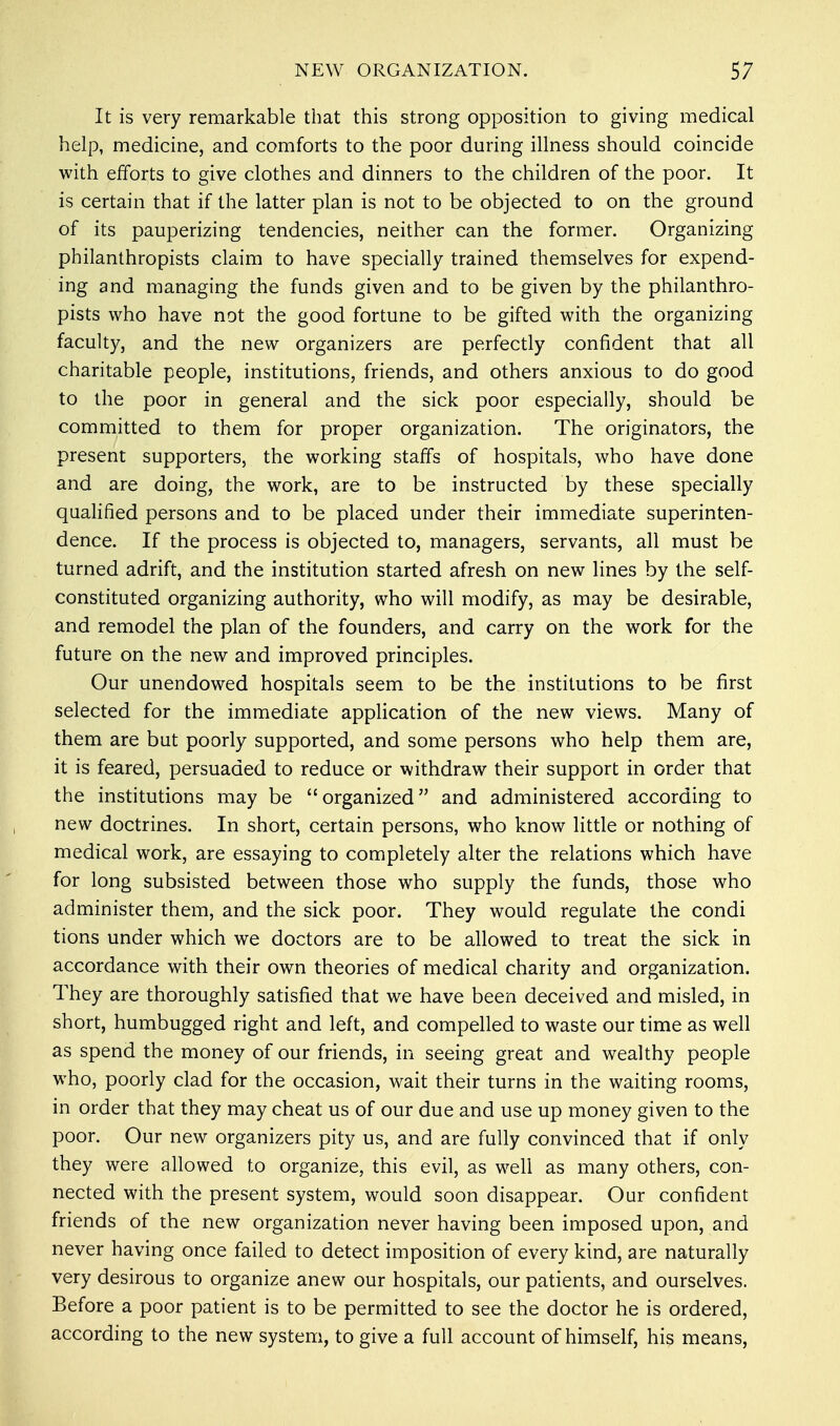 It is very remarkable that this strong opposition to giving medical help, medicine, and comforts to the poor during illness should coincide with efforts to give clothes and dinners to the children of the poor. It is certain that if the latter plan is not to be objected to on the ground of its pauperizing tendencies, neither can the former. Organizing philanthropists claim to have specially trained themselves for expend- ing and managing the funds given and to be given by the philanthro- pists who have not the good fortune to be gifted with the organizing faculty, and the new organizers are perfectly confident that all charitable people, institutions, friends, and others anxious to do good to the poor in general and the sick poor especially, should be committed to them for proper organization. The originators, the present supporters, the working staffs of hospitals, who have done and are doing, the work, are to be instructed by these specially qualified persons and to be placed under their immediate superinten- dence. If the process is objected to, managers, servants, all must be turned adrift, and the institution started afresh on new lines by the self- constituted organizing authority, who will modify, as may be desirable, and remodel the plan of the founders, and carry on the work for the future on the new and improved principles. Our unendowed hospitals seem to be the institutions to be first selected for the immediate application of the new views. Many of them are but poorly supported, and some persons who help them are, it is feared, persuaded to reduce or withdraw their support in order that the institutions may be organized and administered according to new doctrines. In short, certain persons, who know little or nothing of medical work, are essaying to completely alter the relations which have for long subsisted between those who supply the funds, those who administer them, and the sick poor. They would regulate the condi tions under which we doctors are to be allowed to treat the sick in accordance with their own theories of medical charity and organization. They are thoroughly satisfied that we have been deceived and misled, in short, humbugged right and left, and compelled to waste our time as well as spend the money of our friends, in seeing great and wealthy people who, poorly clad for the occasion, wait their turns in the waiting rooms, in order that they may cheat us of our due and use up money given to the poor. Our new organizers pity us, and are fully convinced that if only they were allowed to organize, this evil, as well as many others, con- nected with the present system, would soon disappear. Our confident friends of the new organization never having been imposed upon, and never having once failed to detect imposition of every kind, are naturally very desirous to organize anew our hospitals, our patients, and ourselves. Before a poor patient is to be permitted to see the doctor he is ordered, according to the new system, to give a full account of himself, his means,