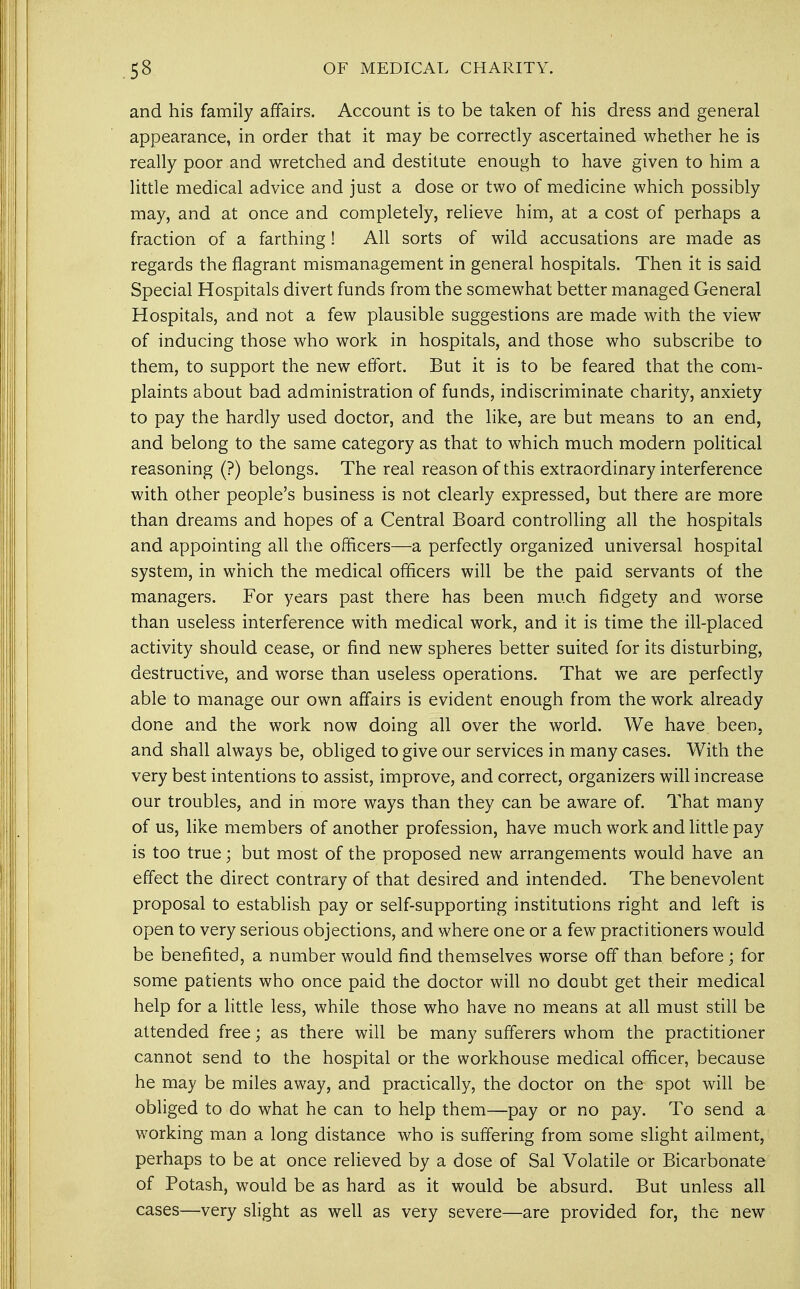 53 OF MEDICAL CHARITY. and his family affairs. Account is to be taken of his dress and general appearance, in order that it may be correctly ascertained whether he is really poor and wretched and destitute enough to have given to him a little medical advice and just a dose or two of medicine which possibly may, and at once and completely, relieve him, at a cost of perhaps a fraction of a farthing! All sorts of wild accusations are made as regards the flagrant mismanagement in general hospitals. Then it is said Special Hospitals divert funds from the somewhat better managed General Hospitals, and not a few plausible suggestions are made with the view of inducing those who work in hospitals, and those who subscribe to them, to support the new effort. But it is to be feared that the com- plaints about bad administration of funds, indiscriminate charity, anxiety to pay the hardly used doctor, and the like, are but means to an end, and belong to the same category as that to which much modern political reasoning (?) belongs. The real reason of this extraordinary interference with other people's business is not clearly expressed, but there are more than dreams and hopes of a Central Board controlling all the hospitals and appointing all the officers—a perfectly organized universal hospital system, in which the medical officers will be the paid servants of the managers. For years past there has been much fidgety and worse than useless interference with medical work, and it is time the ill-placed activity should cease, or find new spheres better suited for its disturbing, destructive, and worse than useless operations. That we are perfectly able to manage our own affairs is evident enough from the work already done and the work now doing all over the world. We have been, and shall always be, obliged to give our services in many cases. With the very best intentions to assist, improve, and correct, organizers will increase our troubles, and in more ways than they can be aware of. That many of us, like members of another profession, have much work and little pay is too true; but most of the proposed new arrangements would have an effect the direct contrary of that desired and intended. The benevolent proposal to establish pay or self-supporting institutions right and left is open to very serious objections, and where one or a few practitioners would be benefited, a number would find themselves worse off than before; for some patients who once paid the doctor will no doubt get their medical help for a little less, while those who have no means at all must still be attended free; as there will be many sufferers whom the practitioner cannot send to the hospital or the workhouse medical officer, because he may be miles away, and practically, the doctor on the spot will be obliged to do what he can to help them—pay or no pay. To send a working man a long distance who is suffering from some slight ailment, perhaps to be at once relieved by a dose of Sal Volatile or Bicarbonate of Potash, would be as hard as it would be absurd. But unless all cases—very slight as well as very severe—are provided for, the new