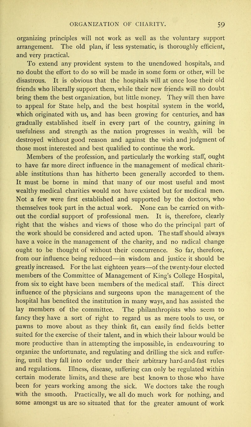organizing principles will not work as well as the voluntary support arrangement. The old plan, if less systematic, is thoroughly efficient, and very practical. To extend any provident system to the unendowed hospitals, and no doubt the effort to do so will be made in some form or other, will be disastrous. It is obvious that the hospitals will at once lose their old friends who liberally support them, while their new friends will no doubt bring them the best organization, but little money. They will then have to appeal for State help, and the best hospital system in the world, which originated with us, and has been growing for centuries, and has gradually established itself in every part of the country, gaining in usefulness and strength as the nation progresses in wealth, will be destroyed without good reason and against the wish and judgment of those most interested and best qualified to continue the work. Members of the profession, and particularly the working staff, ought to have far more direct influence in the management of medical charit- able institutions than has hitherto been generally accorded to them. It must be borne in mind that many of our most useful and most wealthy medical charities would not have existed but for medical men. Not a few were first established and supported by the doctors, who themselves took part in the actual work. None can be carried on with- out the cordial support of professional men. It is, therefore, clearly right that the wishes and views of those who do the principal part of the work should be considered and acted upon. The staff should always have a voice in the management of the charity, and no radical change ought to be thought of without their concurrence. So far, therefore, from our influence being reduced—in wisdom and justice it should be greatly increased. For the last eighteen years—of the twenty-four elected members of the Committee of Management of King's College Hospital, from six to eight have been members of the medical staff. This direct influence of the physicians and surgeons upon the management of the hospital has benefited the institution in many ways, and has assisted the lay members of the committee. The philanthropists who seem to fancy they have a sort of right to regard us as mere tools to use, or pawns to move about as they think fit, can easily find fields better suited for the exercise of their talent, and in which their labour would be more productive than in attempting the impossible, in endeavouring to organize the unfortunate, and regulating and drilling the sick and suffer- ing, until they fall into order under their arbitrary hard-and-fast rules and regulations. Illness, disease, suffering can only be regulated within certain moderate limits, and these are best known to those who have been for years working among the sick. We doctors take the rough with the smooth. Practically, we all do much work for nothing, and some amongst us are so situated that for the greater amount of work