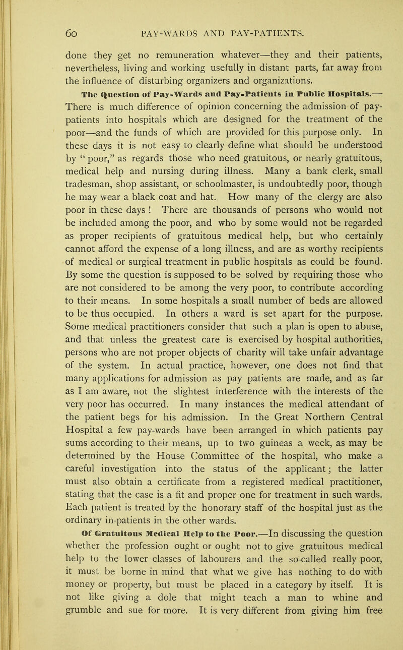 done they get no remuneration whatever—they and their patients, nevertheless, living and working usefully in distant parts, far away from the influence of disturbing organizers and organizations. The Question of Pay-Wards and Pay-Patients in Public Hospitals.— There is much difference of opinion concerning the admission of pay- patients into hospitals which are designed for the treatment of the poor—and the funds of which are provided for this purpose only. In these days it is not easy to clearly define what should be understood by  poor, as regards those who need gratuitous, or nearly gratuitous, medical help and nursing during illness. Many a bank clerk, small tradesman, shop assistant, or schoolmaster, is undoubtedly poor, though he may wear a black coat and hat. How many of the clergy are also poor in these days ! There are thousands of persons who would not be included among the poor, and who by some would not be regarded as proper recipients of gratuitous medical help, but who certainly cannot afford the expense of a long illness, and are as worthy recipients of medical or surgical treatment in public hospitals as could be found. By some the question is supposed to be solved by requiring those who are not considered to be among the very poor, to contribute according to their means. In some hospitals a small number of beds are allowed to be thus occupied. In others a ward is set apart for the purpose. Some medical practitioners consider that such a plan is open to abuse, and that unless the greatest care is exercised by hospital authorities, persons who are not proper objects of charity will take unfair advantage of the system. In actual practice, however, one does not find that many applications for admission as pay patients are made, and as far as I am aware, not the slightest interference with the interests of the very poor has occurred. In many instances the medical attendant of the patient begs for his admission. In the Great Northern Central Hospital a few pay-wards have been arranged in which patients pay sums according to their means, up to two guineas a week, as may be determined by the House Committee of the hospital, who make a careful investigation into the status of the applicant; the latter must also obtain a certificate from a registered medical practitioner, stating that the case is a fit and proper one for treatment in such wards. Each patient is treated by the honorary staff of the hospital just as the ordinary in-patients in the other wards. Of Gratuitous Medical Help to the Poor.—In discussing the question whether the profession ought or ought not to give gratuitous medical help to the lower classes of labourers and the so-called really poor, it must be borne in mind that what we give has nothing to do with money or property, but must be placed in a category by itself. It is not like giving a dole that might teach a man to whine and grumble and sue for more. It is very different from giving him free