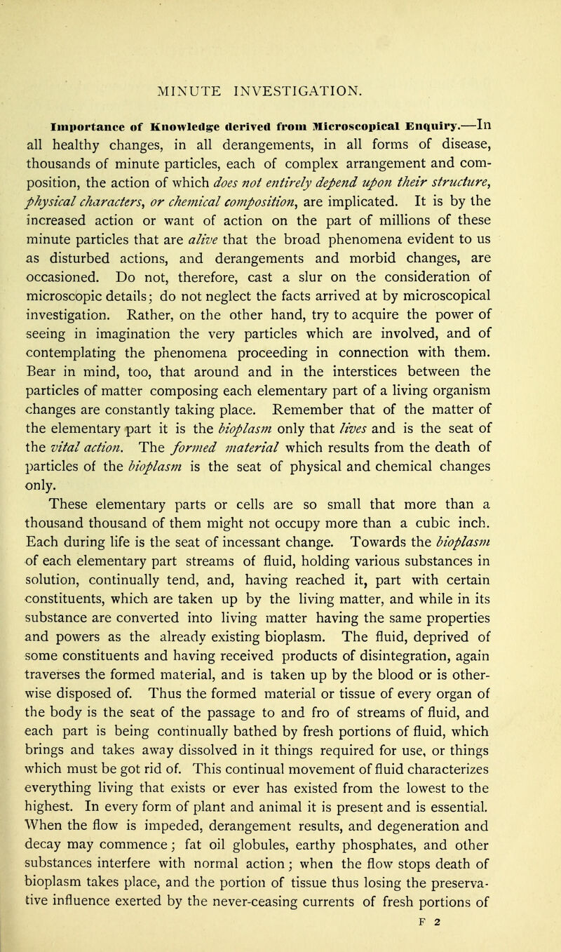 MINUTE INVESTIGATION. Importance of Knowledge derived from Microscopical Enquiry.—In all healthy changes, in all derangements, in all forms of disease, thousands of minute particles, each of complex arrangement and com- position, the action of which does not entirely depend upon their structure, physical characters, or chemical composition, are implicated. It is by the increased action or want of action on the part of millions of these minute particles that are alive that the broad phenomena evident to us as disturbed actions, and derangements and morbid changes, are occasioned. Do not, therefore, cast a slur on the consideration of microscopic details; do not neglect the facts arrived at by microscopical investigation. Rather, on the other hand, try to acquire the power of seeing in imagination the very particles which are involved, and of contemplating the phenomena proceeding in connection with them. Bear in mind, too, that around and in the interstices between the particles of matter composing each elementary part of a living organism changes are constantly taking place. Remember that of the matter of the elementary part it is the bioplasm only that lives and is the seat of the vital action. The formed material which results from the death of particles of the bioplasm is the seat of physical and chemical changes only. These elementary parts or cells are so small that more than a thousand thousand of them might not occupy more than a cubic inch. Each during life is the seat of incessant change. Towards the bioplasm of each elementary part streams of fluid, holding various substances in solution, continually tend, and, having reached it, part with certain constituents, which are taken up by the living matter, and while in its substance are converted into living matter having the same properties and powers as the already existing bioplasm. The fluid, deprived of some constituents and having received products of disintegration, again traverses the formed material, and is taken up by the blood or is other- wise disposed of. Thus the formed material or tissue of every organ of the body is the seat of the passage to and fro of streams of fluid, and each part is being continually bathed by fresh portions of fluid, which brings and takes away dissolved in it things required for use, or things which must be got rid of. This continual movement of fluid characterizes everything living that exists or ever has existed from the lowest to the highest. In every form of plant and animal it is present and is essential. When the flow is impeded, derangement results, and degeneration and decay may commence; fat oil globules, earthy phosphates, and other substances interfere with normal action; when the flow stops death of bioplasm takes place, and the portion of tissue thus losing the preserva- tive influence exerted by the never-ceasing currents of fresh portions of