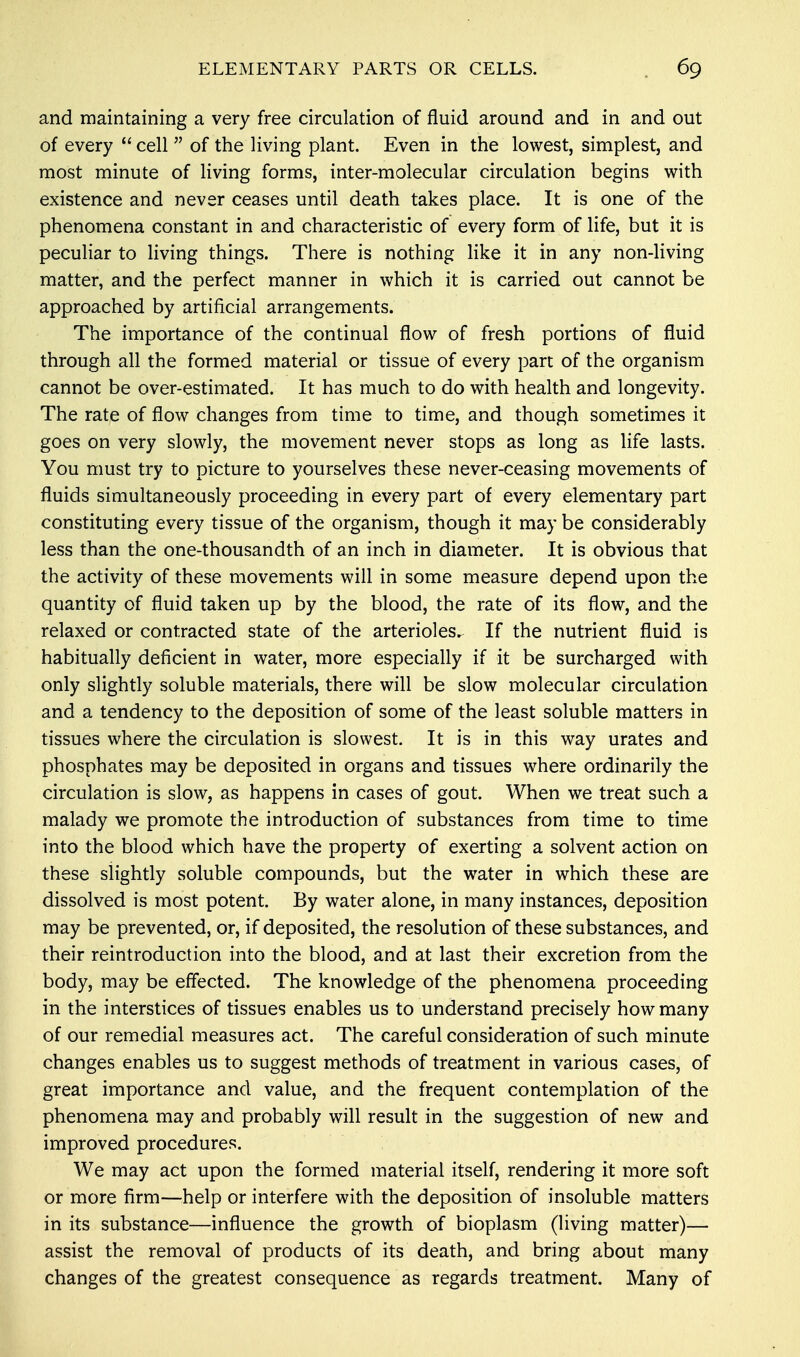 and maintaining a very free circulation of fluid around and in and out of every  cell  of the living plant. Even in the lowest, simplest, and most minute of living forms, inter-molecular circulation begins with existence and never ceases until death takes place. It is one of the phenomena constant in and characteristic of every form of life, but it is peculiar to living things. There is nothing like it in any non-living matter, and the perfect manner in which it is carried out cannot be approached by artificial arrangements. The importance of the continual flow of fresh portions of fluid through all the formed material or tissue of every part of the organism cannot be over-estimated. It has much to do with health and longevity. The rate of flow changes from time to time, and though sometimes it goes on very slowly, the movement never stops as long as life lasts. You must try to picture to yourselves these never-ceasing movements of fluids simultaneously proceeding in every part of every elementary part constituting every tissue of the organism, though it may be considerably less than the one-thousandth of an inch in diameter. It is obvious that the activity of these movements will in some measure depend upon the quantity of fluid taken up by the blood, the rate of its flow, and the relaxed or contracted state of the arterioles^ If the nutrient fluid is habitually deficient in water, more especially if it be surcharged with only slightly soluble materials, there will be slow molecular circulation and a tendency to the deposition of some of the least soluble matters in tissues where the circulation is slowest. It is in this way urates and phosphates may be deposited in organs and tissues where ordinarily the circulation is slow, as happens in cases of gout. When we treat such a malady we promote the introduction of substances from time to time into the blood which have the property of exerting a solvent action on these slightly soluble compounds, but the water in which these are dissolved is most potent. By water alone, in many instances, deposition may be prevented, or, if deposited, the resolution of these substances, and their reintroduction into the blood, and at last their excretion from the body, may be effected. The knowledge of the phenomena proceeding in the interstices of tissues enables us to understand precisely how many of our remedial measures act. The careful consideration of such minute changes enables us to suggest methods of treatment in various cases, of great importance and value, and the frequent contemplation of the phenomena may and probably will result in the suggestion of new and improved procedures. We may act upon the formed material itself, rendering it more soft or more firm—help or interfere with the deposition of insoluble matters in its substance—influence the growth of bioplasm (living matter)— assist the removal of products of its death, and bring about many changes of the greatest consequence as regards treatment. Many of
