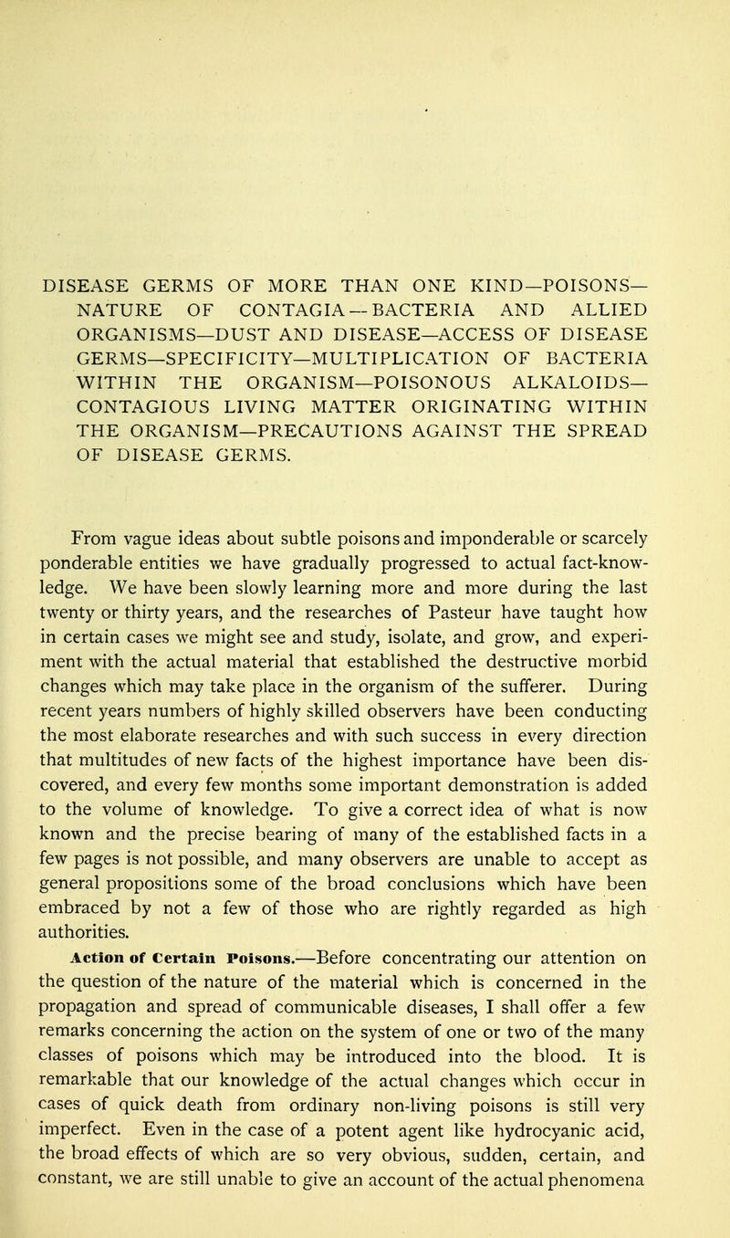 DISEASE GERMS OF MORE THAN ONE KIND—POISONS- NATURE OF CONTAGIA —BACTERIA AND ALLIED ORGANISMS—DUST AND DISEASE—ACCESS OF DISEASE GERMS—SPECIFICITY—MULTIPLICATION OF BACTERIA WITHIN THE ORGANISM—POISONOUS ALKALOIDS- CONTAGIOUS LIVING MATTER ORIGINATING WITHIN THE ORGANISM—PRECAUTIONS AGAINST THE SPREAD OF DISEASE GERMS. From vague ideas about subtle poisons and imponderable or scarcely ponderable entities we have gradually progressed to actual fact-know- ledge. We have been slowly learning more and more during the last twenty or thirty years, and the researches of Pasteur have taught how in certain cases we might see and study, isolate, and grow, and experi- ment with the actual material that established the destructive morbid changes which may take place in the organism of the sufferer. During recent years numbers of highly skilled observers have been conducting the most elaborate researches and with such success in every direction that multitudes of new facts of the highest importance have been dis- covered, and every few months some important demonstration is added to the volume of knowledge. To give a correct idea of what is now known and the precise bearing of many of the established facts in a few pages is not possible, and many observers are unable to accept as general propositions some of the broad conclusions which have been embraced by not a few of those who are rightly regarded as high authorities. Action of Certain Poisons.—Before concentrating our attention on the question of the nature of the material which is concerned in the propagation and spread of communicable diseases, I shall offer a few remarks concerning the action on the system of one or two of the many classes of poisons which may be introduced into the blood. It is remarkable that our knowledge of the actual changes which occur in cases of quick death from ordinary non-living poisons is still very imperfect. Even in the case of a potent agent like hydrocyanic acid, the broad effects of which are so very obvious, sudden, certain, and constant, we are still unable to give an account of the actual phenomena