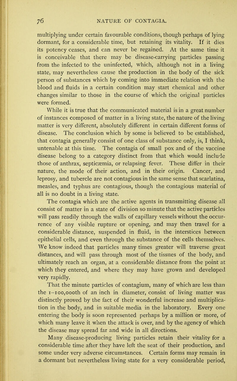 multiplying under certain favourable conditions, though perhaps of lying dormant, for a considerable time, but retaining its vitality. If it dies its potency ceases, and can never be regained. At the same time it is conceivable that there may be disease-carrying particles passing from the infected to the uninfected, which, although not in a living state, may nevertheless cause the production in the body of the sick person of substances which by coming into immediate relation with the blood and fluids in a certain condition may start chemical and other changes similar to those in the course of which the original particles were formed. While it is true that the communicated material is in a great number of instances composed of matter in a living state, the nature of the living matter is very different, absolutely different in certain different forms of disease. The conclusion which by some is believed to be established, that contagia generally consist of one class of substance only, is, I think, untenable at this time. The contagia of small pox and of the vaccine disease belong to a category distinct from that which would include those of anthrax, septicaemia, or relapsing fever. These differ in their nature, the mode of their action, and in their origin. Cancer, and leprosy, and tubercle are not contagious in the same sense that scarlatina, measles, and typhus are contagious, though the contagious material of all is no doubt in a living state. The contagia which are the active agents in transmitting disease all consist of matter in a state of division so minute that the active particles will pass readily through the walls of capillary vessels without the occur- rence of any visible rupture or opening, and may then travel for a considerable distance, suspended in fluid, in the interstices between epithelial cells, and even through the substance of the cells themselves. We know indeed that particles many times greater will traverse great distances, and will pass through most of the tissues of the body, and ultimately reach an organ, at a considerable distance from the point at which they entered, and where they may have grown and developed very rapidly. That the minute particles of contagium, many of which are less than the i-ioo,oooth of an inch in diameter, consist of living matter was distinctly proved by the fact of their wonderful increase and multiplica- tion in the body, and in suitable media in the laboratory. Every one entering the body is soon represented perhaps by a million or more, of which many leave it when the attack is over, and by the agency of which the disease may spread far and wide in all directions. Many disease-producing living particles retain their vitality for a considerable time after they have left the seat of their production, and some under very adverse circumstances. Certain forms may remain in a dormant but nevertheless living state for a very considerable period,